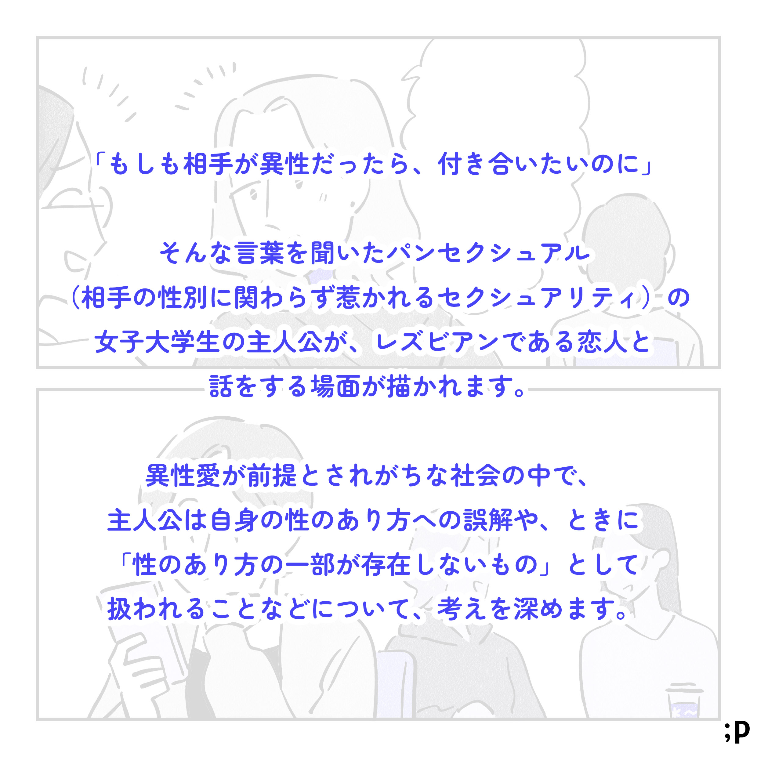 「もしも相手が異性だったら、付き合いたいのに」そんな言葉を聞いたパンセクシュアル（相手の性別に関わらず惹かれるセクシュアリティ）の女子大学生の主人公が、レズビアンである恋人と話をする場面が描かれます。異性愛が前提とされがちな社会の中で、主人公は自身の性のあり方への誤解や、ときに「性のあり方の一部が存在しないもの」として扱われることなどについて、考えを深めます。
