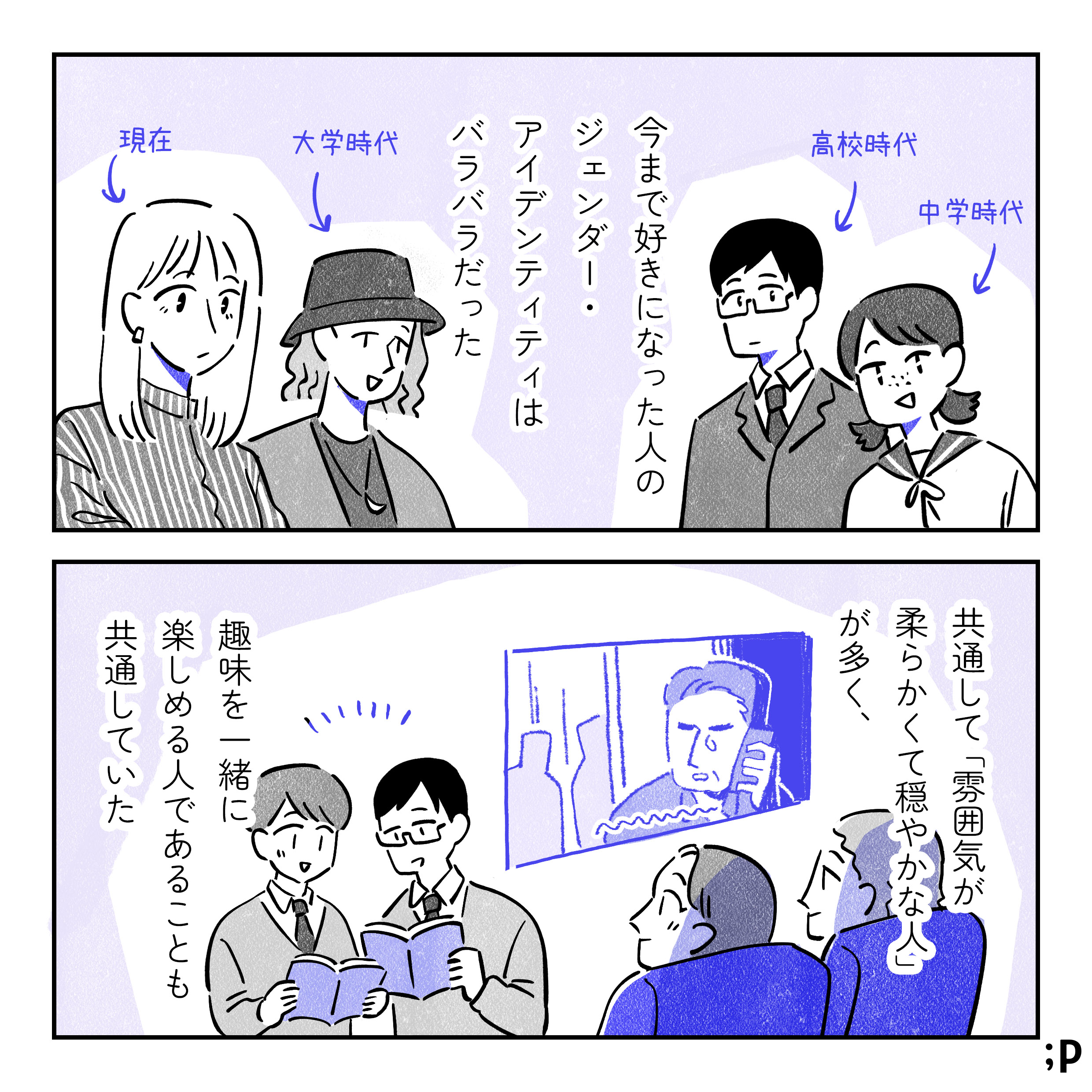 今まで好きになった人のジェンダー・アイデンティティはバラバラだった。女子中学生、男子高校生、ノンバイナリーの大学生、今付き合っている女性の大学生。共通して「雰囲気が柔らかくて穏やかな人」が多く、趣味を一緒に楽しめる人であることも共通していた。相手と映画を見たり本を読んでいる主人公。