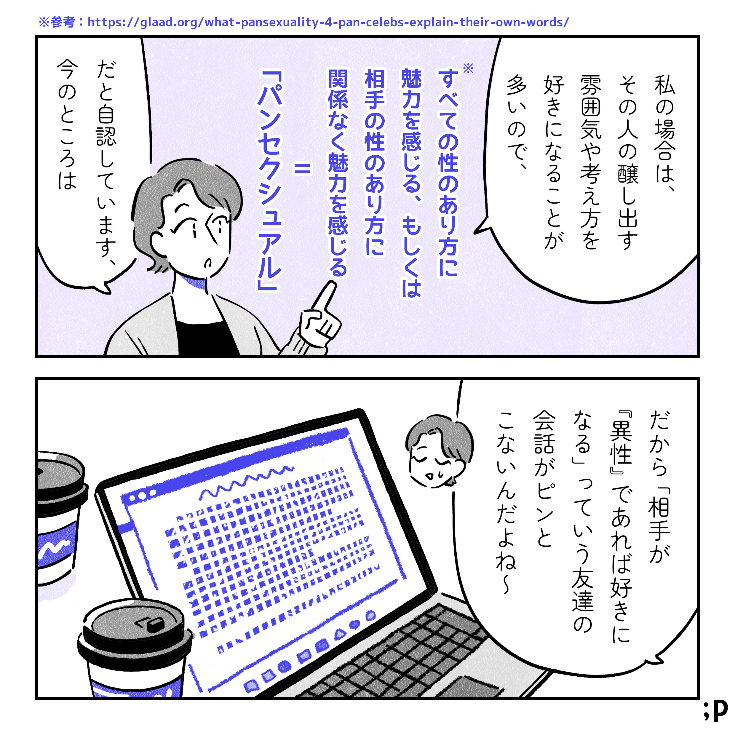 主人公「私の場合は、その人の醸し出す雰囲気や、言葉、考え方を好きになると思っているので、 『パンセクシュアル＝相手の性別に関係なく惹かれるセクシュアリティ』だと自認しています、今のところは」レズビアンの彼女とカフェでレポートを書いている主人公。「だから、『相手が異性であれば、好きになる』っていう友達の会話がピンとこないんだよね」
