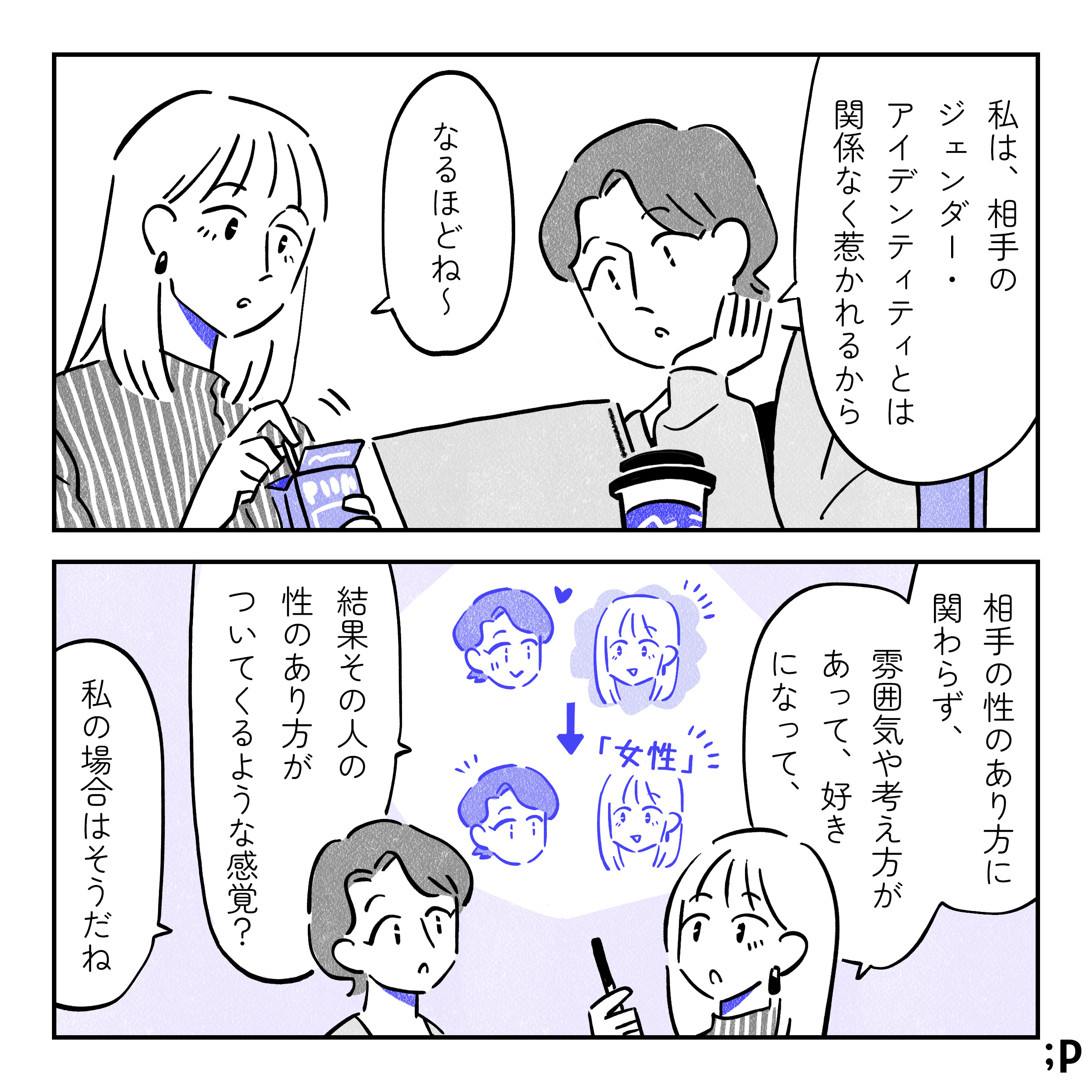 主人公「私は、相手のジェンダー・アイデンティティとは関係なく惹かれるから」彼女「なるほどね〜。相手の性別がどう、という前に、その雰囲気や考え方があって、好きになって、結果その人の性別がついてくるような感覚？」主人公「私の場合はそうだね」