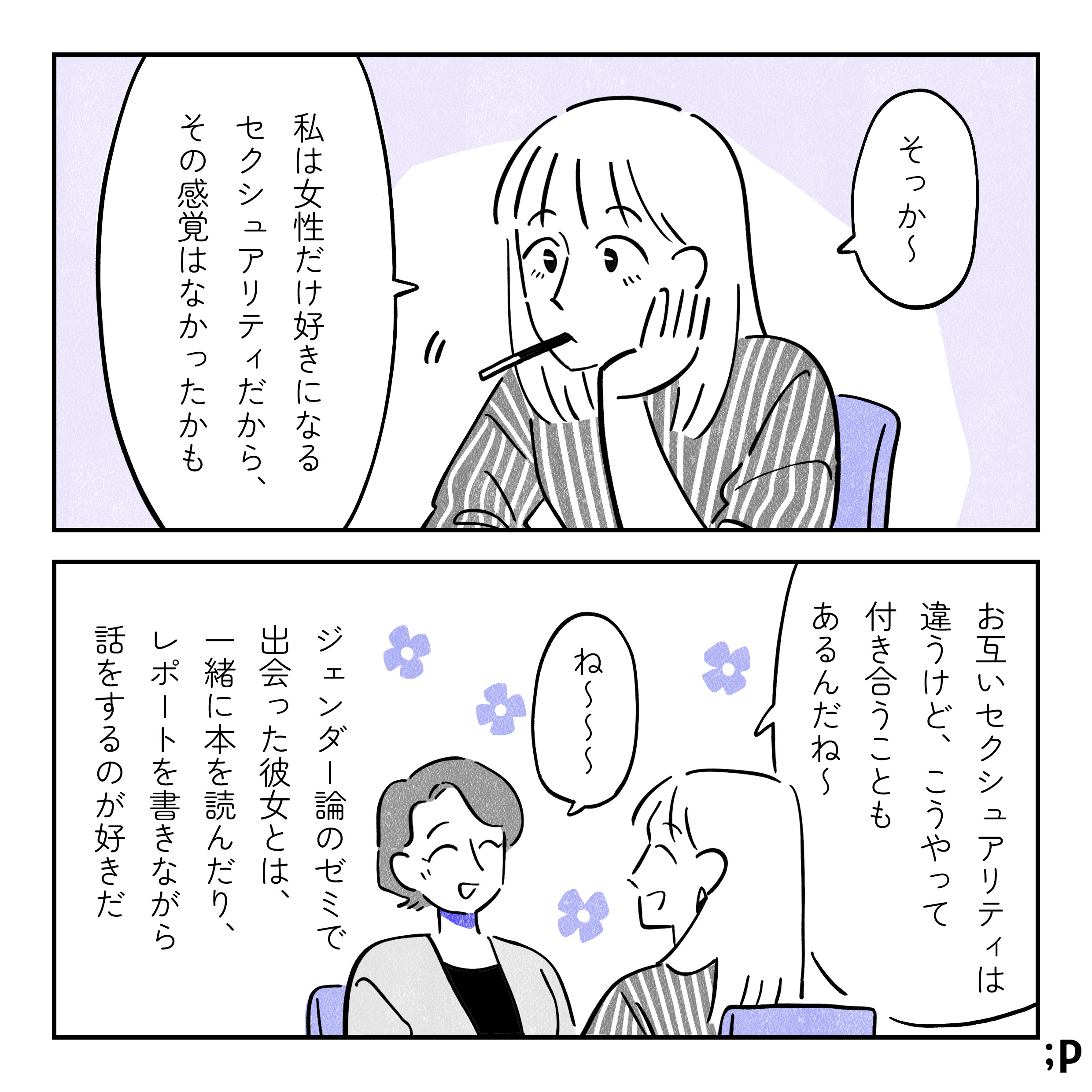 彼女「そっか〜。私は女性だけ好きになるセクシュアリティだから、その感覚はなかったかも。性のあり方は違うけど、こうやって付き合うこともあるんだね〜」主人公「ね〜〜〜」くつろいでいる二人。ジェンダー論のゼミで出会った彼女とは、一緒に本を読んだり、レポートを書きながら話をするのが好きだ。