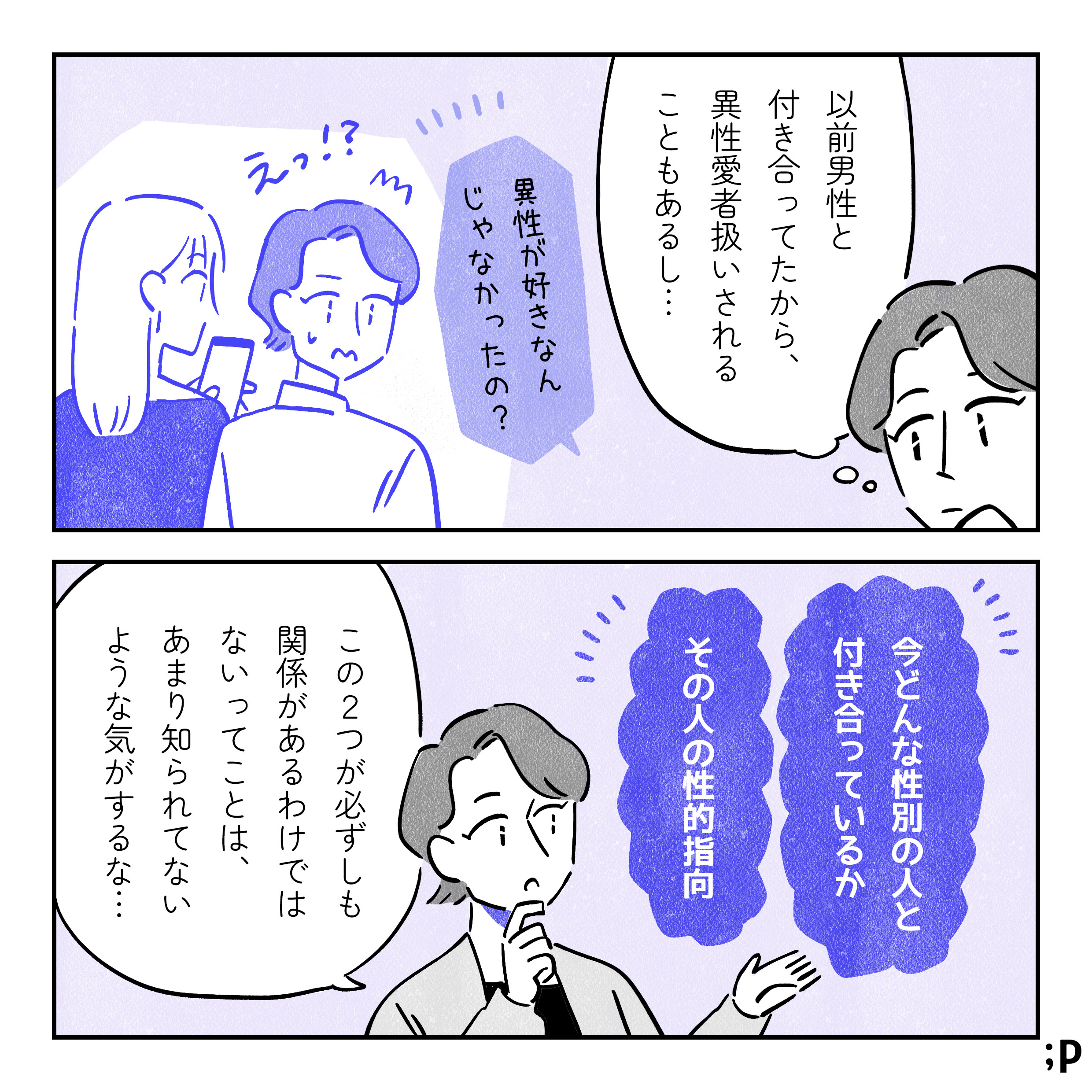 主人公「以前男性と付き合っていたから、異性愛者扱いされることもあるし…」過去の回想。同性と付き合っている主人公が外から「異性が好きなんじゃなかったの？」と聞かれて「えっ！？」と驚いている。「今どんな性別の人と付き合っているか」「その人の性的指向」主人公「この２つが必ずしも関係があるわけではないってことは、あまり知られてないような気がするな…」