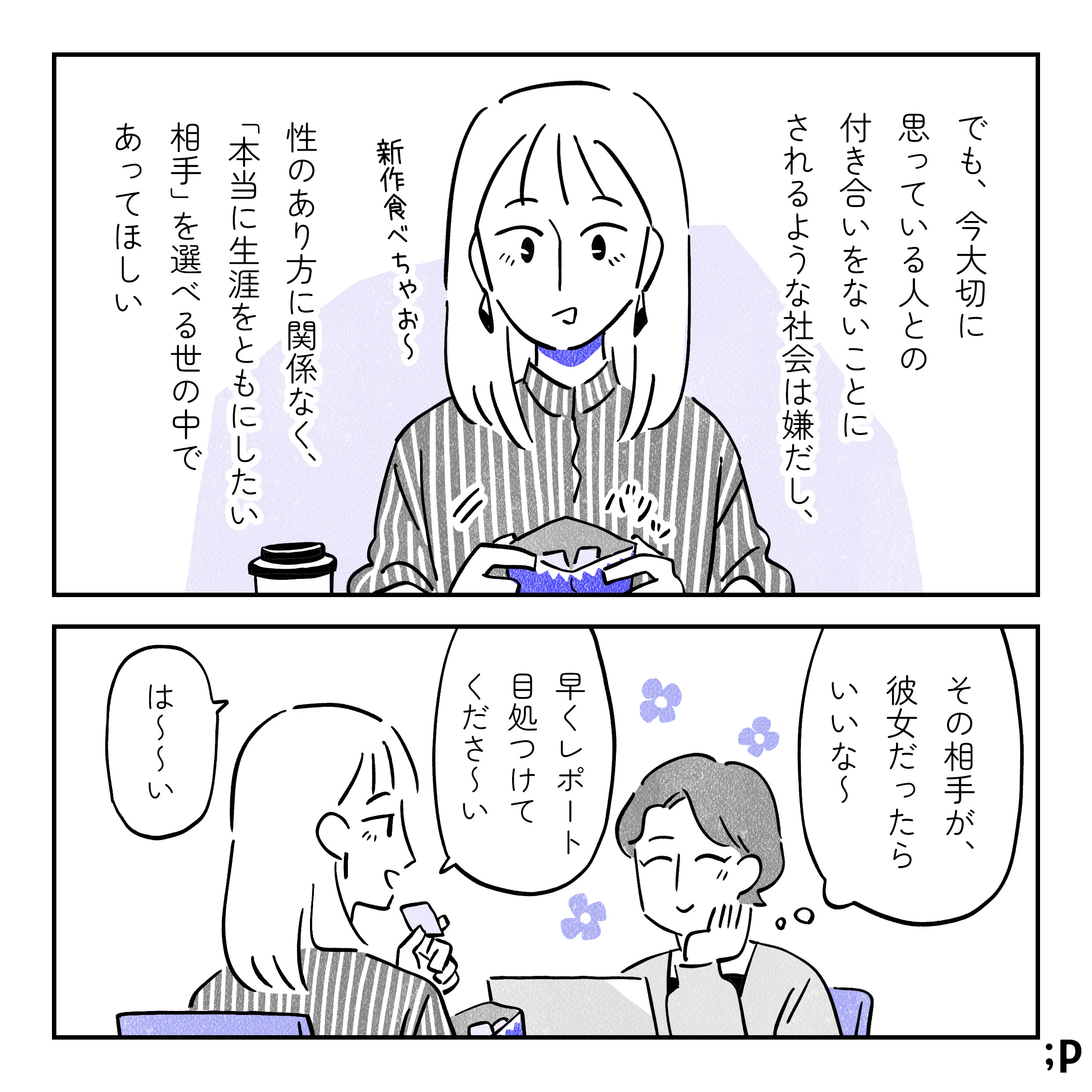 でも、今大切に思っている人との付き合いをないことにされるような社会は嫌だし、性のあり方に関係なく、「本当に生涯をともにしたい相手」を選べる世の中であってほしい。主人公の彼女、「新作食べちゃお～」とお菓子の包み紙を開けている。主人公「その相手が、彼女だったらいいな～」と彼女を笑顔で見つめながら思っている。彼女「早くレポート目処つけてくださ～い」主人公「は～～い」