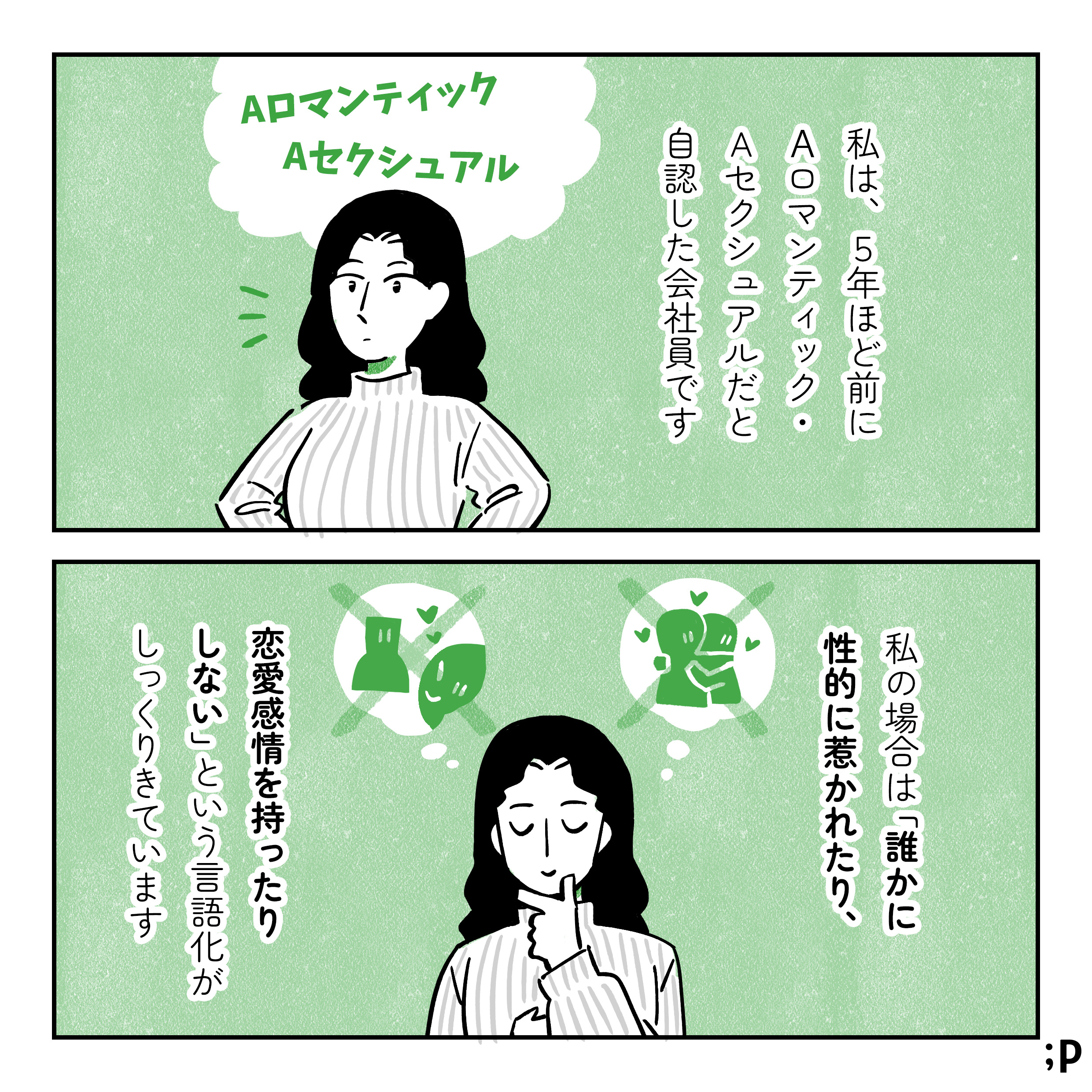 私は、5年ほど前にアロマンティック・アセクシュアルだと自認した会社員です。私の場合は誰かに性的に惹かれたり、恋愛感情を持ったりしないという言語化がしっくりきています。