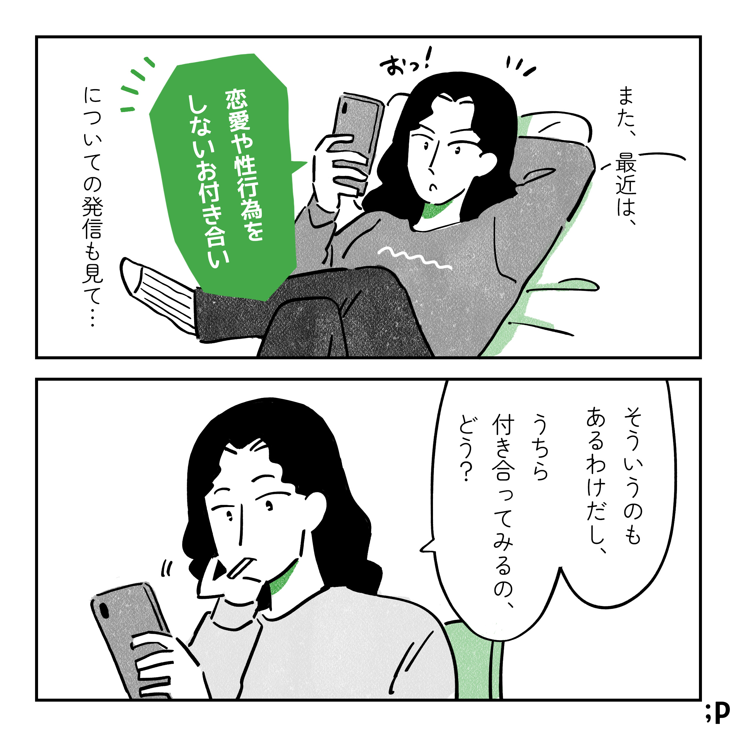 また、最近は、「恋愛や性行為をしないお付き合い」についての発信も見て…。スマホを見ながら「おっ！」となっている主人公。ある日、ファーストフード店にいる主人公とK。主人公「そういうのもあるわけだし、うちら付き合ってみるの、どう？」とKに提案する。