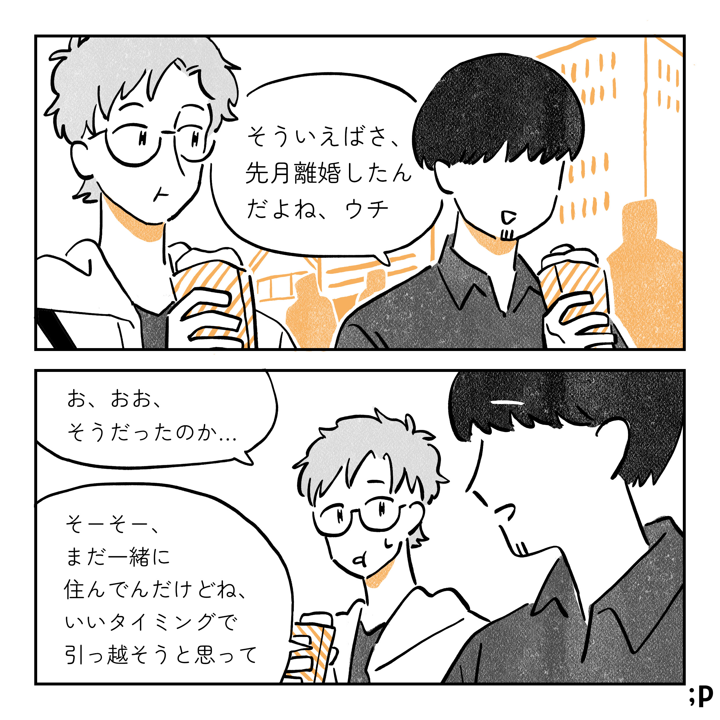 友達同士のタクとコウキ、クレープを食べながら街をブラブラしている コウキ そういえばさ、先月離婚したんだよね、うち タク お、おお、そうだったのか… コウキ そーそー、まだ一緒に住んでんだけどね、いいタイミングで引っ越そうと思って