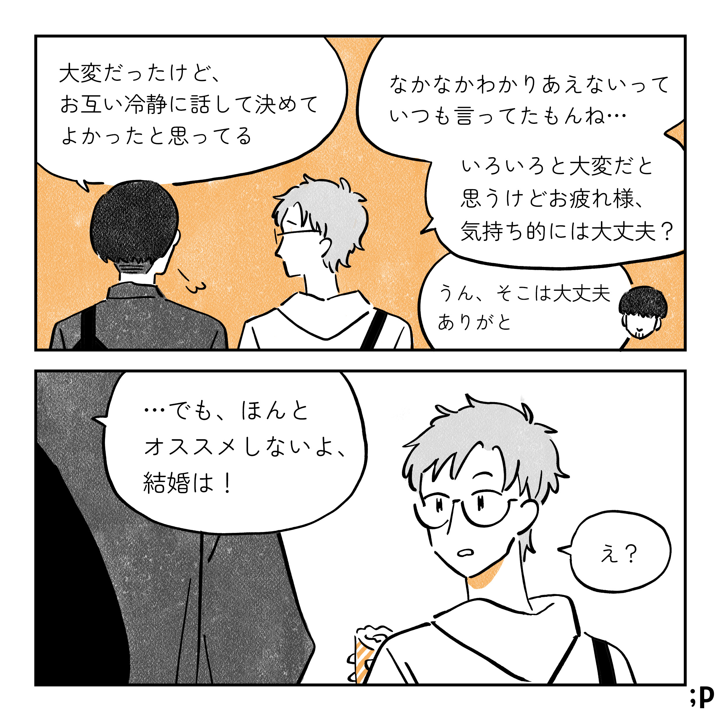 コウキ 大変だったけど、お互いに冷静に話して決めてよかったと思ってる タク なかなかわかりあえないっていつも言ってたもんね… いろいろと大変だと思うけどお疲れ様、気持ち的には大丈夫？ コウキ うん、そこは大丈夫、ありがと …でも、ほんとオススメしないよ、結婚は！ タク え？