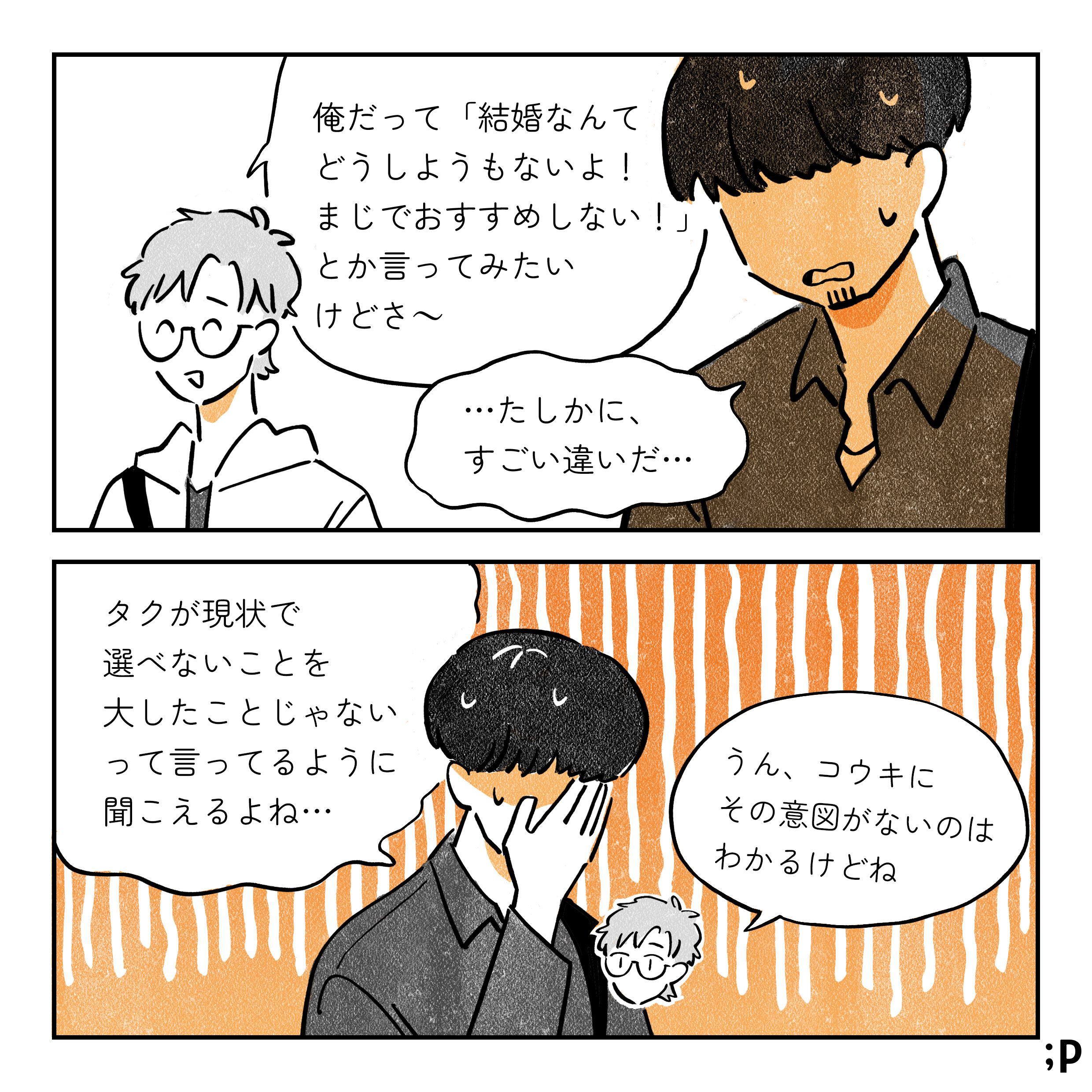 タク 俺だって「結婚なんてどうしようもないよ！まじでオススメしない！」とか言ってみたいけどさ〜 コウキ …たしかに、すごい違いだ… タクが現状で選べないことを大したことじゃないって言ってるように聞こえるよね… タク うん、コウキにその意図がないのはわかるけどね