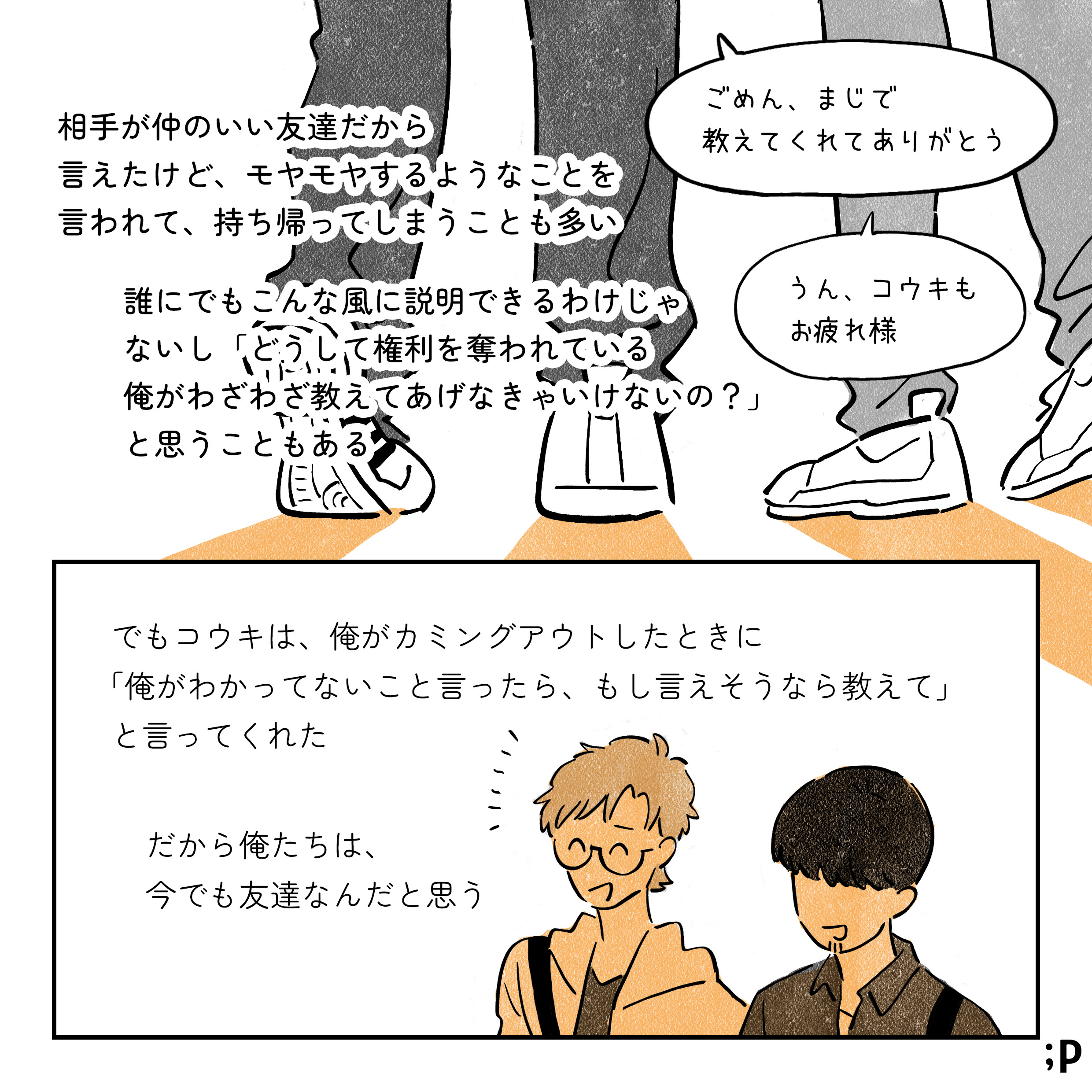 コウキ ごめん、まじで教えてくれてありがとう タク うん、コウキもお疲れ様 相手が仲のいい友達だから言えたけど、モヤモヤするようなことを言われて、持ち帰ってしまうことも多い 誰にでもこんな風に説明できるわけじゃないし「どうして権利を奪われている俺がわざわざ教えてあげなきゃいけないの？」と思うこともある でもコウキは、俺がカミングアウトしたときに「俺がわかってないこと言ったら、もし言えそうなら教えて」と言ってくれた だから俺たちは、今でも友達なんだと思う