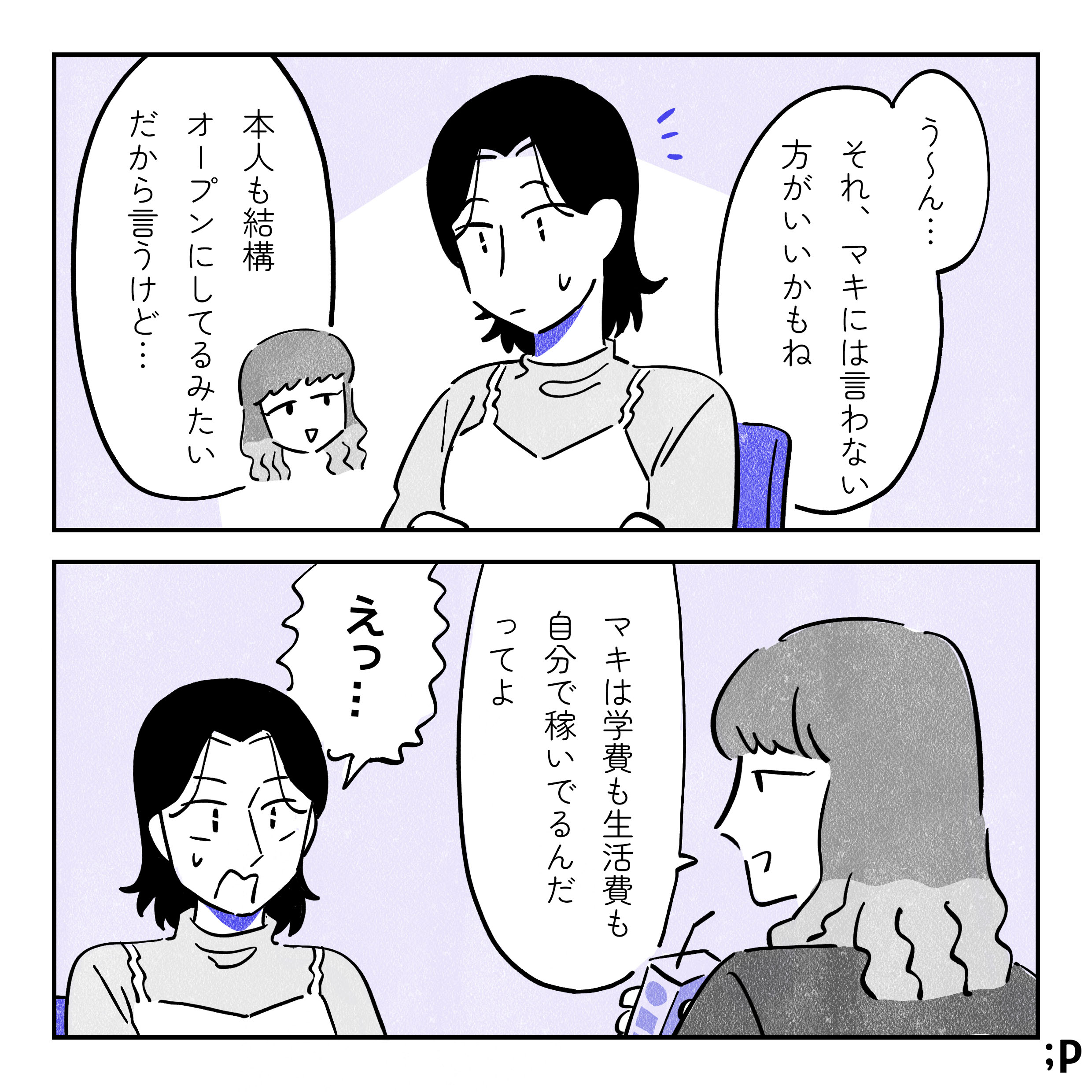 ミドリ「うーん...。それ、マキには言わないほうがいいかもね。本人も結構オープンにしてるみたいだから言うけど...マキは学費も生活費も自分で稼いでるんだってよ。」 サオリ「えっ！」と驚く