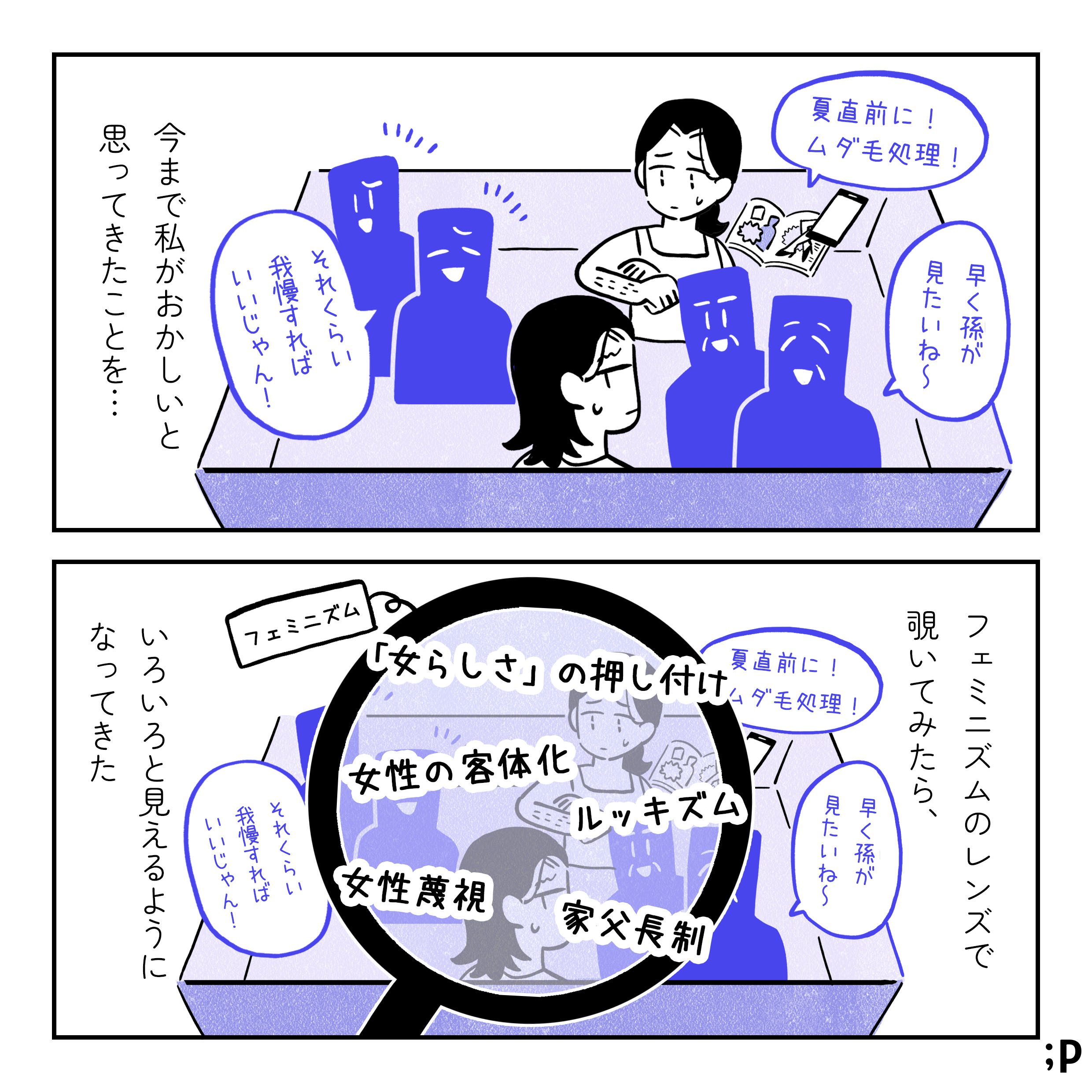「今まで私がおかしいと思ってきたことをフェミニズムのレンズで覗いてみたら、いろいろと見えるようになってきた。」 ・夏直前に！ムダ毛処理！との広告と、体毛を気にする過去のサオリ ・「それくらい我慢すればいじゃん！」と言われた経験 ・結婚願望ないのに「早く孫が見たいね〜」と言われた経験 これらが入っている箱をフェミニズムの虫眼鏡を通して見てみると、「
