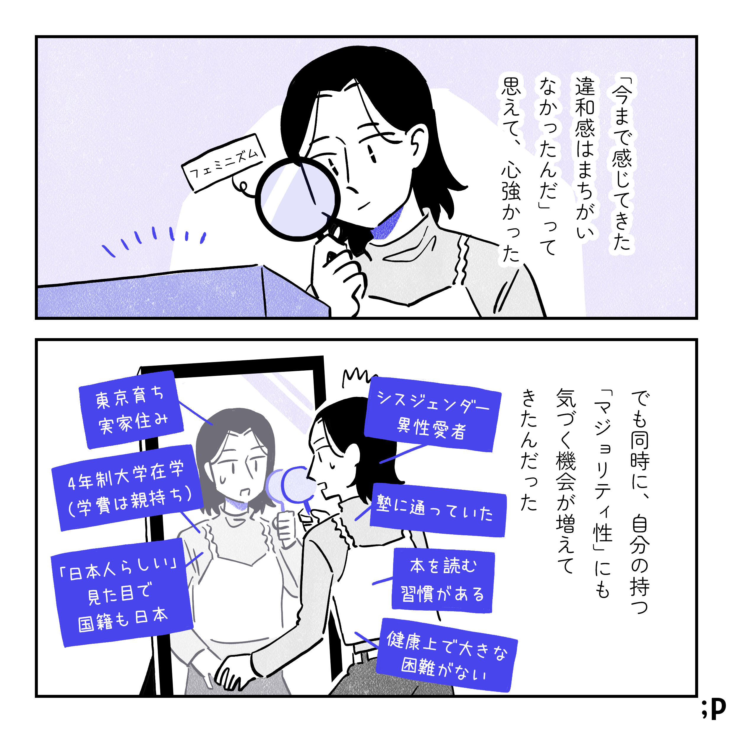 「「今まで感じてきた違和感は間違いなかったんだ」って思えて、心強かった。 でも同時に、自分の持つ「マジョリティ性」にも気づく機会が増えてきたんだった。」 鏡に映る自分と対峙するサオリ。自分が持っている様々な特権性が見えてくる。 ・シスジェンダー ・異性愛者 ・東京育ち ・実家住み ・4年制大学在学（学費は親持ち） ・塾に通っていた ・「日本人らしい」見た目で国籍も日本 ・本を読む習慣がある ・健康上で大きな困難がない