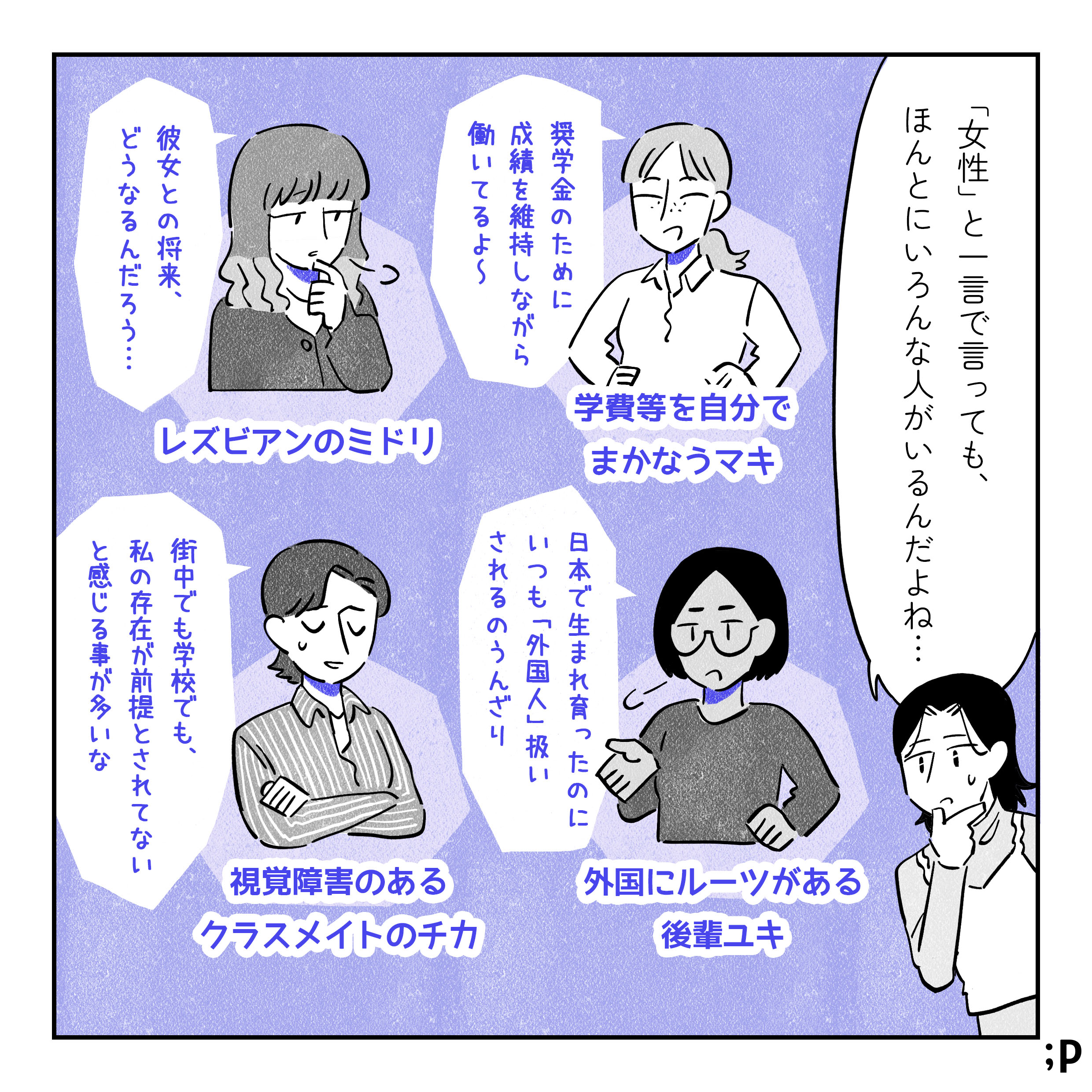 「「女性」と一言で言っても、ほんとうにいろんな人がいるんだよね。」 ・学費等を自分でまかなうマキ「奨学金のために成績を維持しながら働いてるよ〜〜」 ・レズビアンのミドリ「彼女との将来、どうなるんだろう...。」 ・外国にルーツのある後輩ユキ「日本で生まれ育ったのにいつも「外国人」扱いされるのにうんざり。」 ・視覚障害のあるクラスメイトのチカ「街中でも学校でも、私の存在が前提とされてないと感じる事が多いな。」