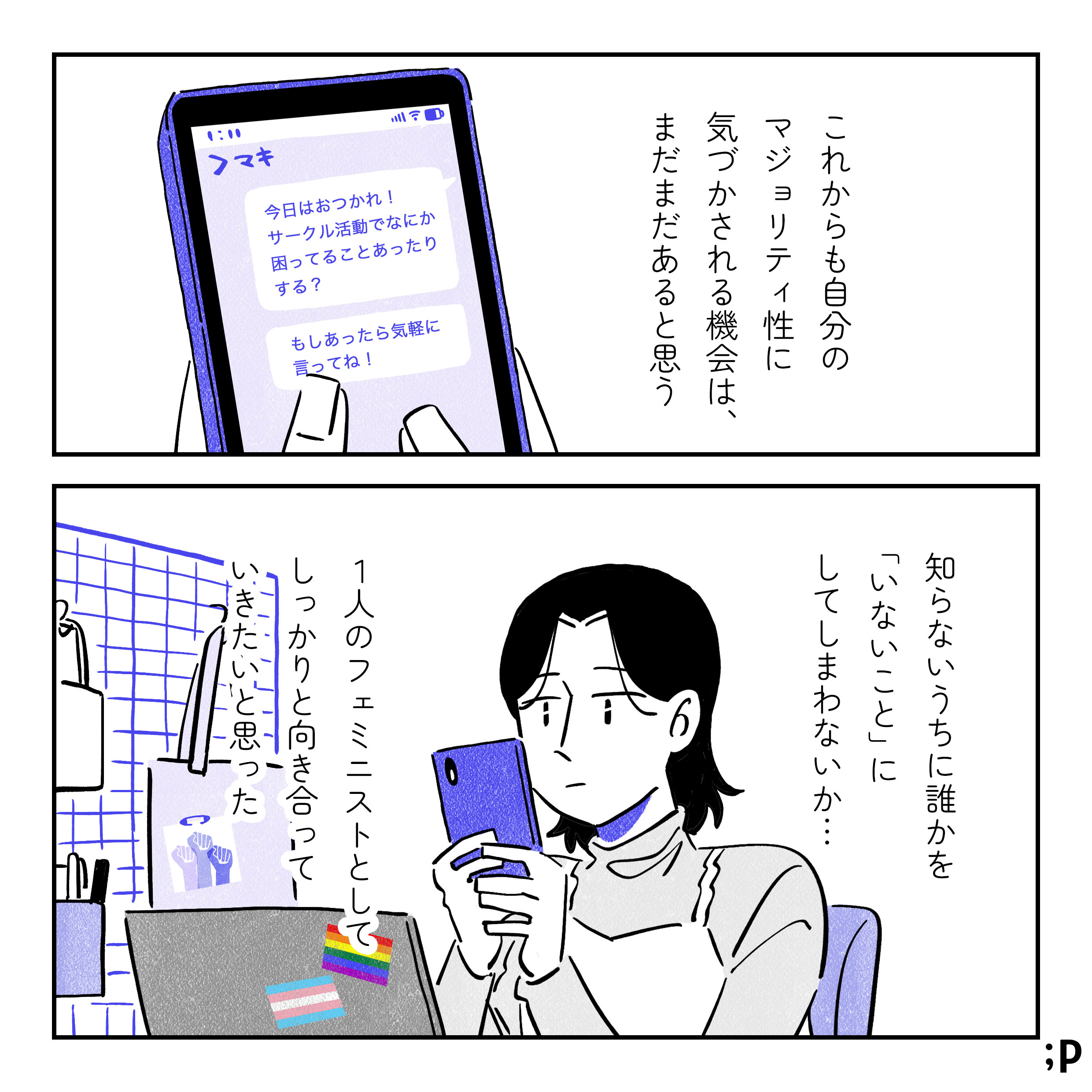 「これからも自分のマジョリティ性に気づく機会はまだまだあると思う。」 マキにメッセージを送るサオリのスマホの画面。 メッセージの内容は「今日はおつかれ！サークル活動でなにか困ってることあったりする？もしあったら気軽に言ってね！」 机に向かいスマホを眺めるサオリ。パソコンにはレインボーフラッグとトランスフラッグのシールが貼ってある。 「知らないうちに誰かを「いないこと」にしてしまわないか...一人のフェミニストとして、しっかりと向き合っていきたいと思った」 おわり