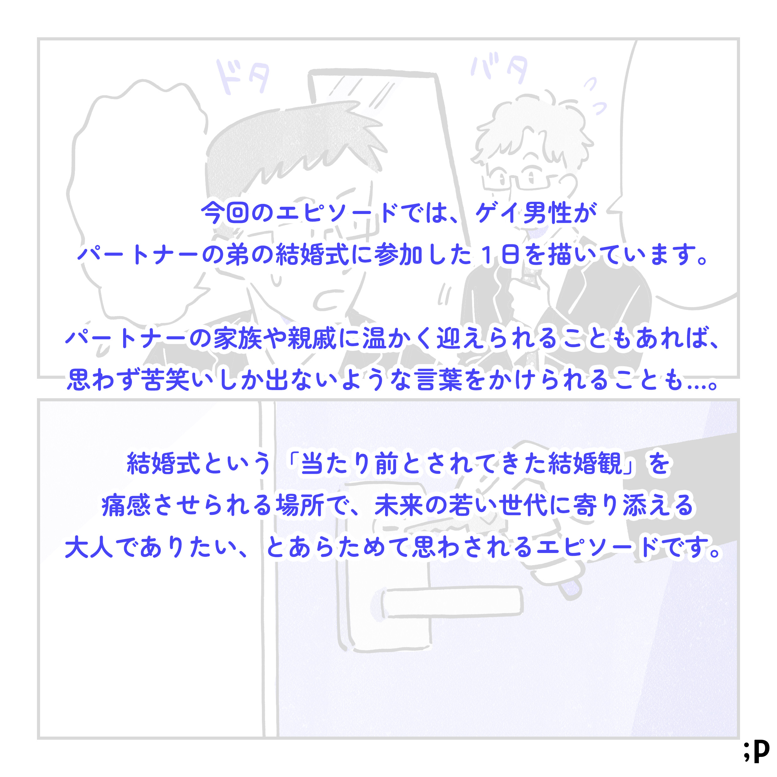 今回のエピソードでは、ゲイ男性がパートナーの弟の結婚式に参加した1日を描いています。 パートナーの家族や親戚に温かく迎えられることもあれば、思わず苦笑いしか出ないような言葉をかけられることも...。 結婚式という「たり前とされてきた結婚観」を痛感させられる場所で、未来の若い世代に寄り添える大人でありたい、とあらためて思わされるエピソードです。