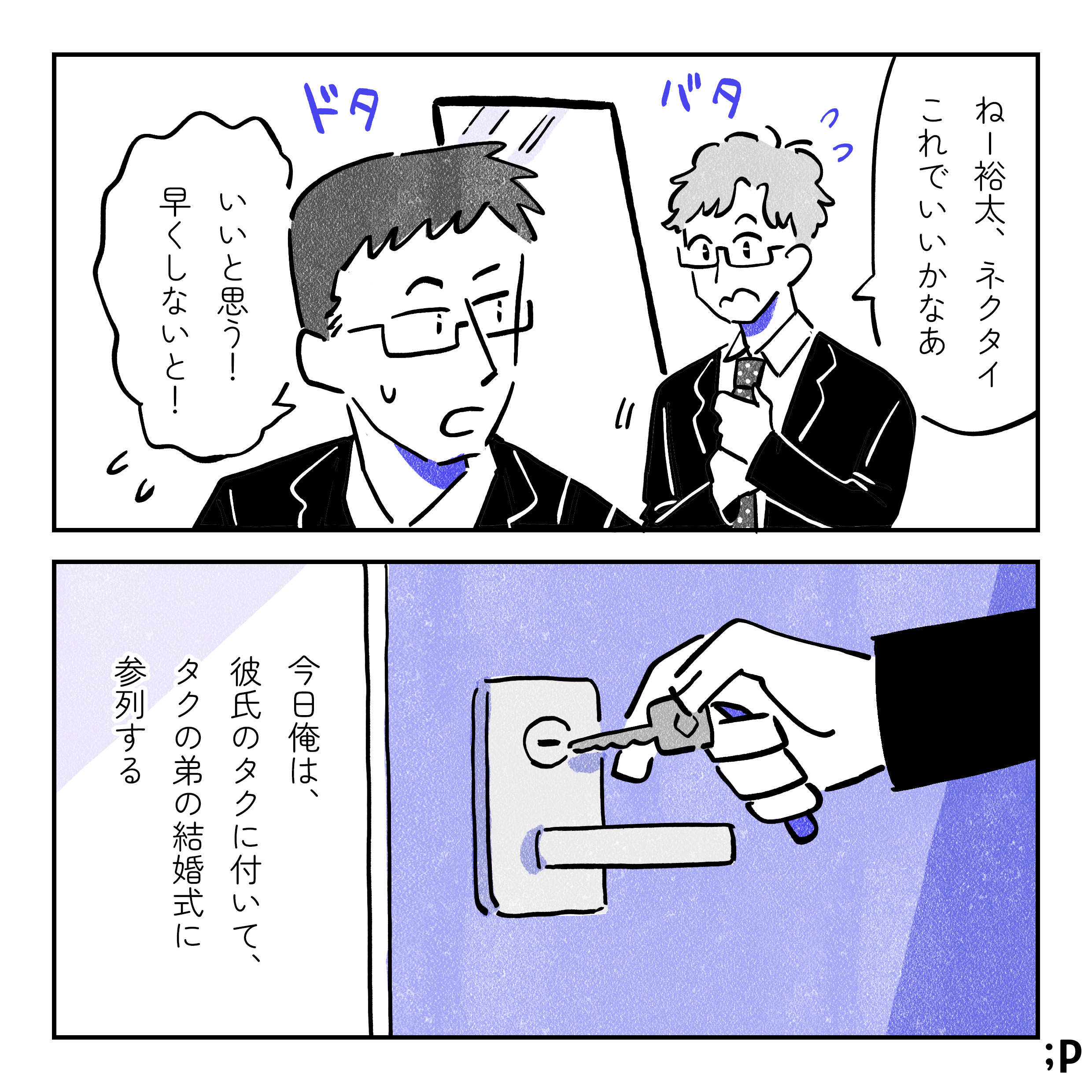 明るい髪の眼鏡の男性「タク」と、黒髪の眼鏡の男性「裕太」がスーツ姿で準備をしている。二人は同性カップル。タク「ねー裕太、ネクタイこれでいいかなあ」裕太「いいと思う！早くしないと！」今日俺は、彼氏のタクについて、タクの弟の結婚式に参列する。家のドアに鍵をかける裕太。