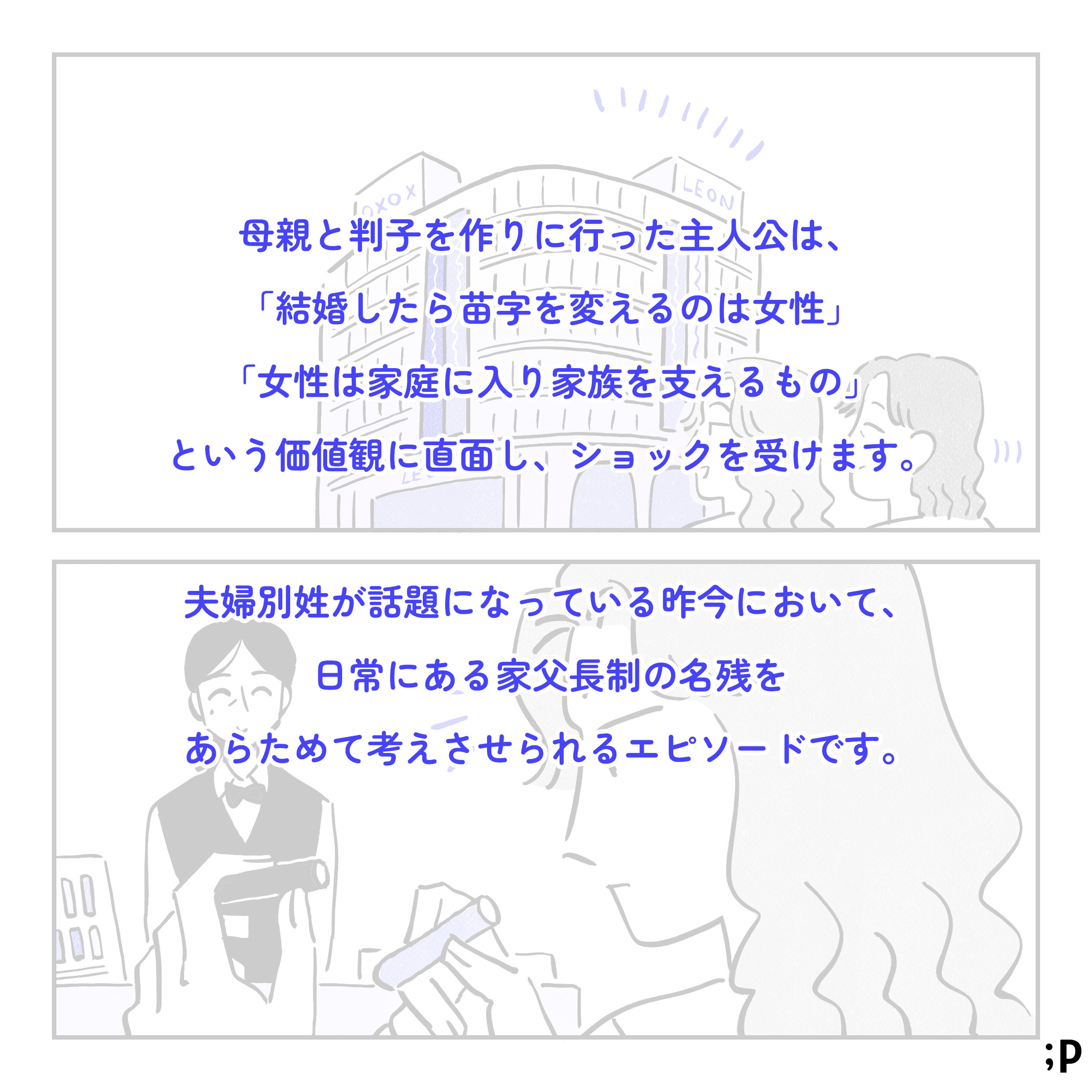 母親と判子を作りに行った主人公は、「結婚したら苗字を変えるのは女性」「女性は家庭に入り家族を支えるもの」という価値観に直面し、ショックを受けます。夫婦別姓が話題になっている昨今において、日常にある家父長制の名残をあらためて考えさせられるエピソードです。