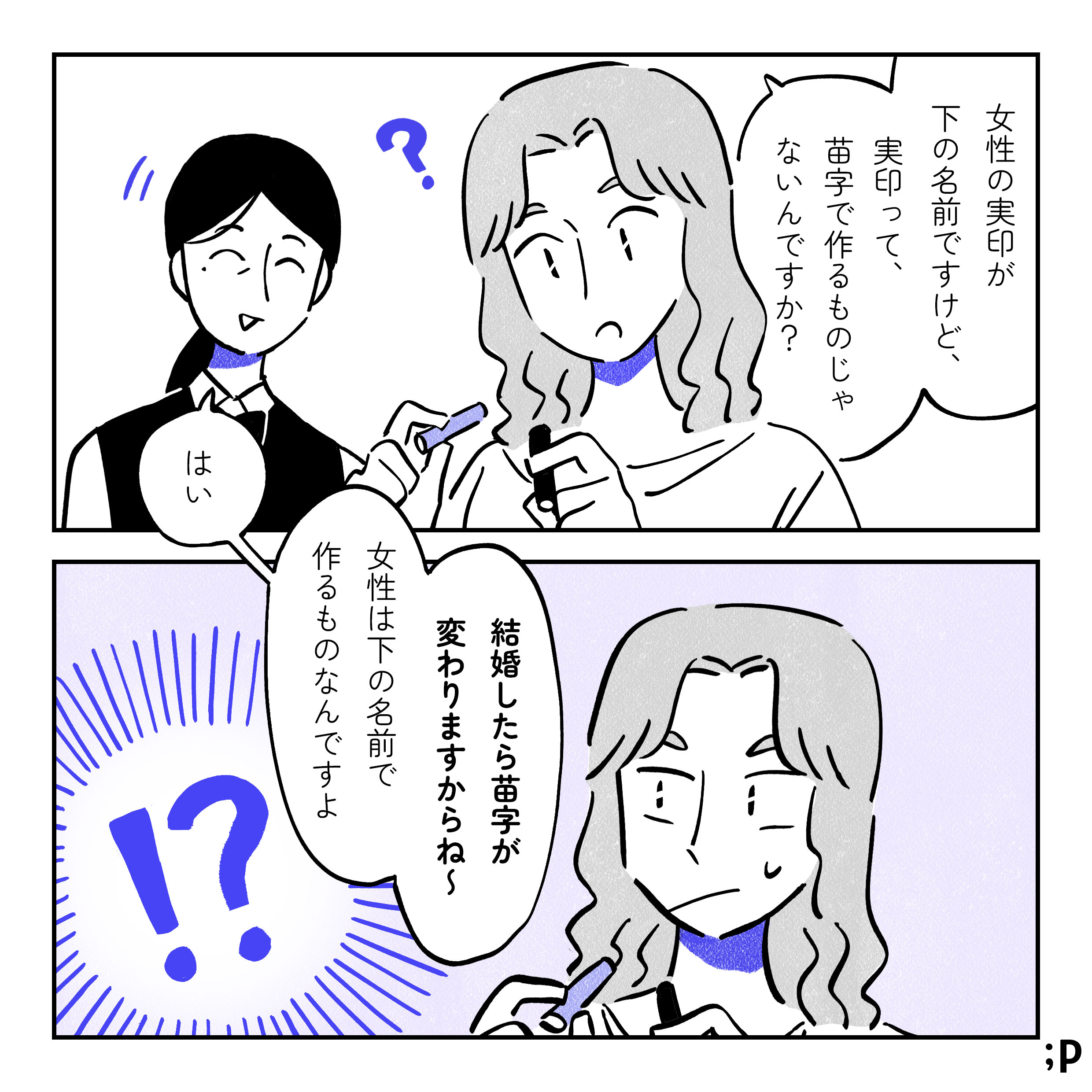 主人公「女性の実印が下の名前ですけど、実印って苗字で作るものじゃないんですか？」店員「はい、女性は下の名前で作るものなんですよ。結婚したら苗字が変わりますからね〜」それを聞いて驚く主人公。