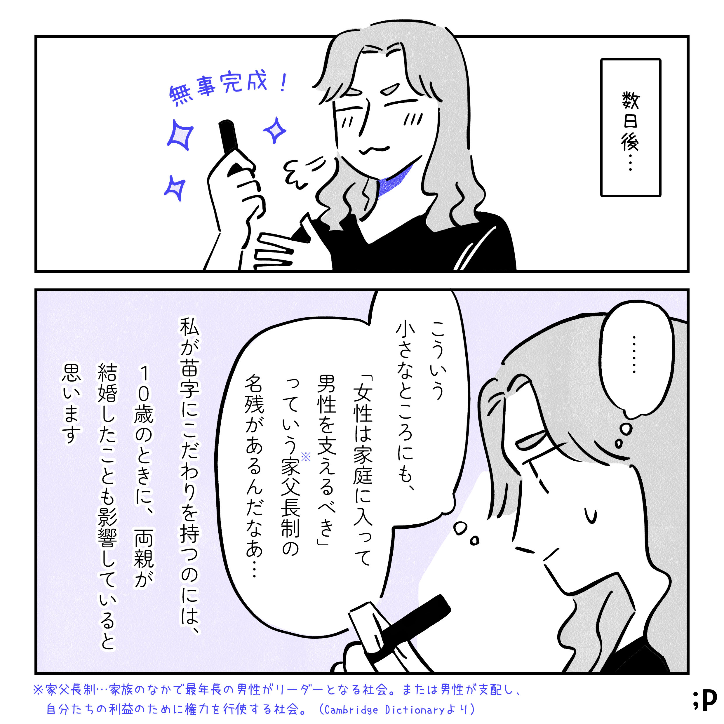数日後…。無事届いた判子を見て満足げな主人公。「こういう小さなところにも、『女性は家庭に入って男性を支えるべき』っていう家父長制の名残があるんだなあ…」注釈、家父長制とは、家族の中で最年長の男性がリーダーになる社会。または男性が支配し、自分たちの利益のために権力を行使する社会。Cambridge Dictiounaryより。私が苗字にこだわりを持つのには、10歳のときに、両親が結婚したことも影響していると思います。