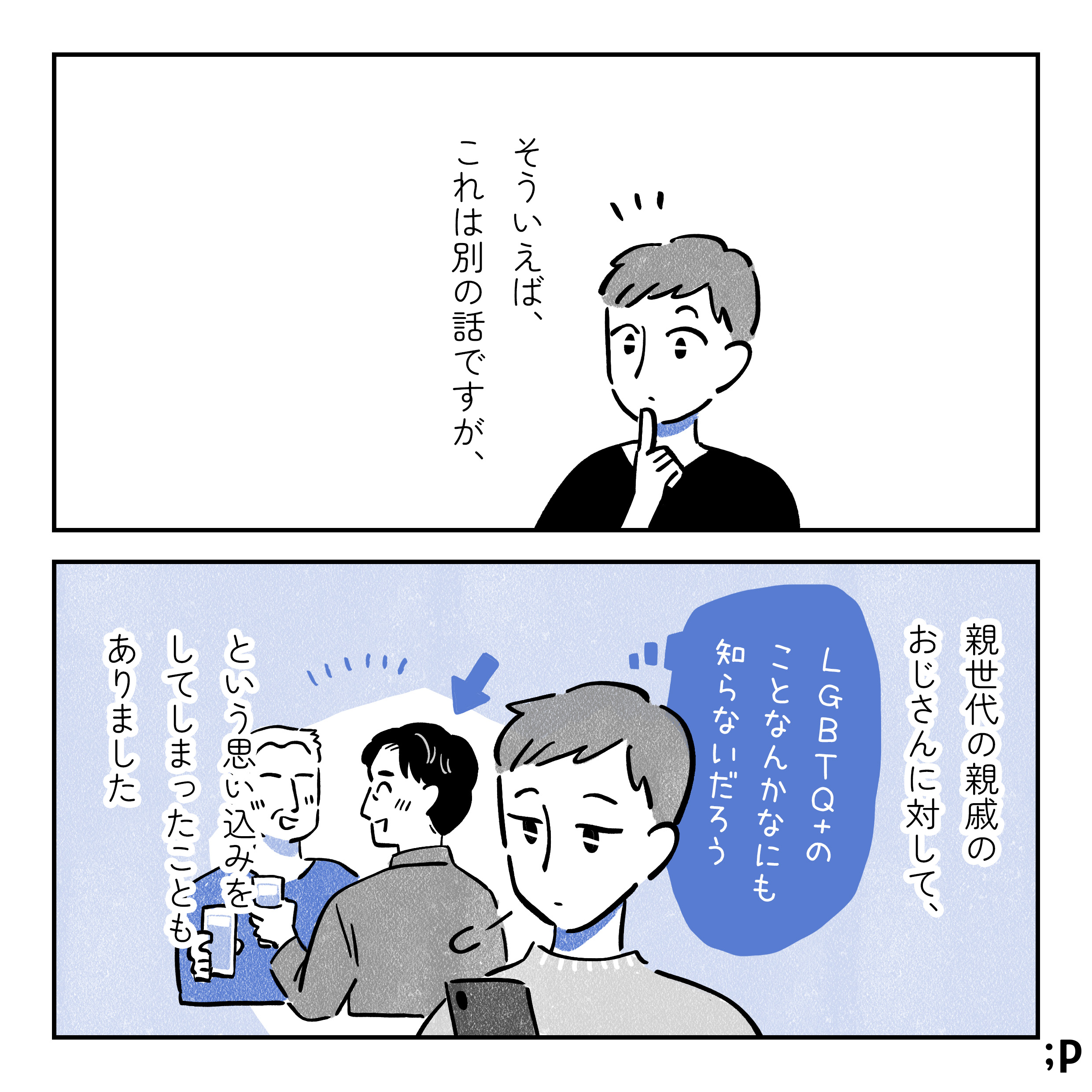 そういえば、これは別の話ですが、親世代の親戚のおじさんに対して、「LGBTQ+のことなんか、なにも知らないだろう」という思い込みをしてしまったこともありました。