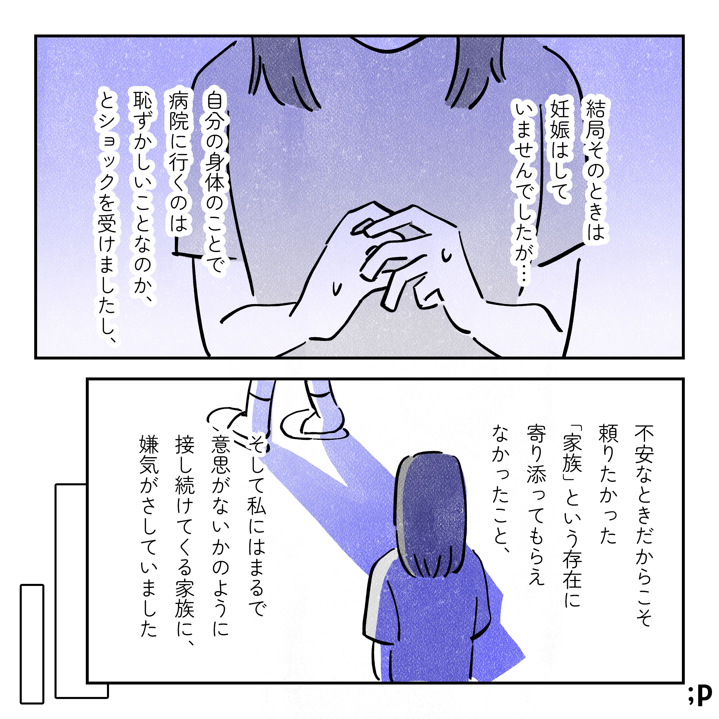 結局そのときは妊娠していませんでしたが…自分の身体のことで病院にくのは恥ずかしいことなのか、とショックを受けましたし、不安なときだからこそ頼りたかった「家族」という存在に寄り添ってもらえなかったこと、そして私にはまるで意思がないかのように接し続けてくる家族に、嫌気がさしていました。そこからしばらく年月がたち…。