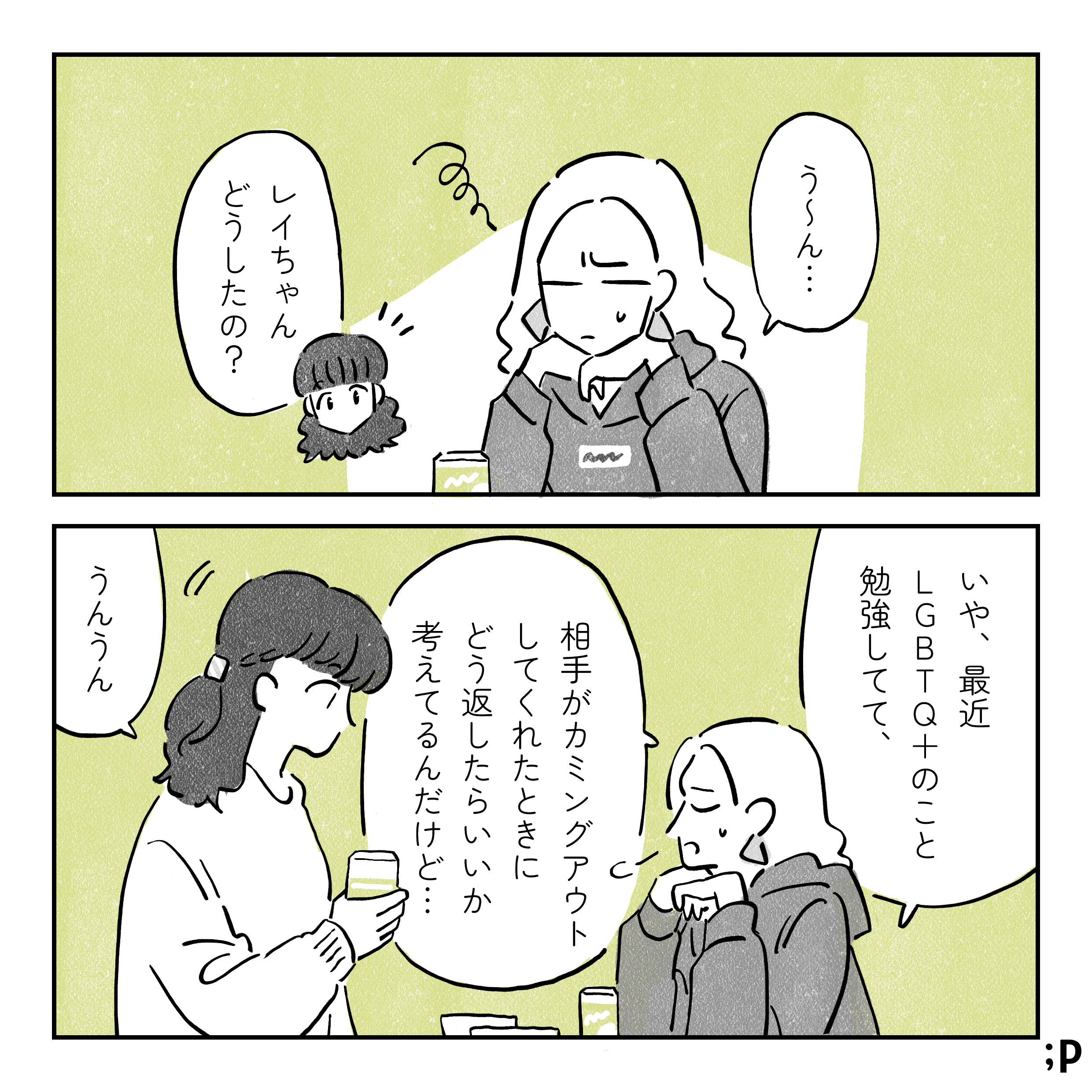 友達同士のレイとマミ、宅飲みをしている レイ　う〜ん... マミ　レイちゃんどうしたの？ レイ　いや、最近LGBTQ+のこと勉強してて、相手がカミングアウトしてくれたときにどう返したらいいか 考えてるんだけど… マミ　うんうん