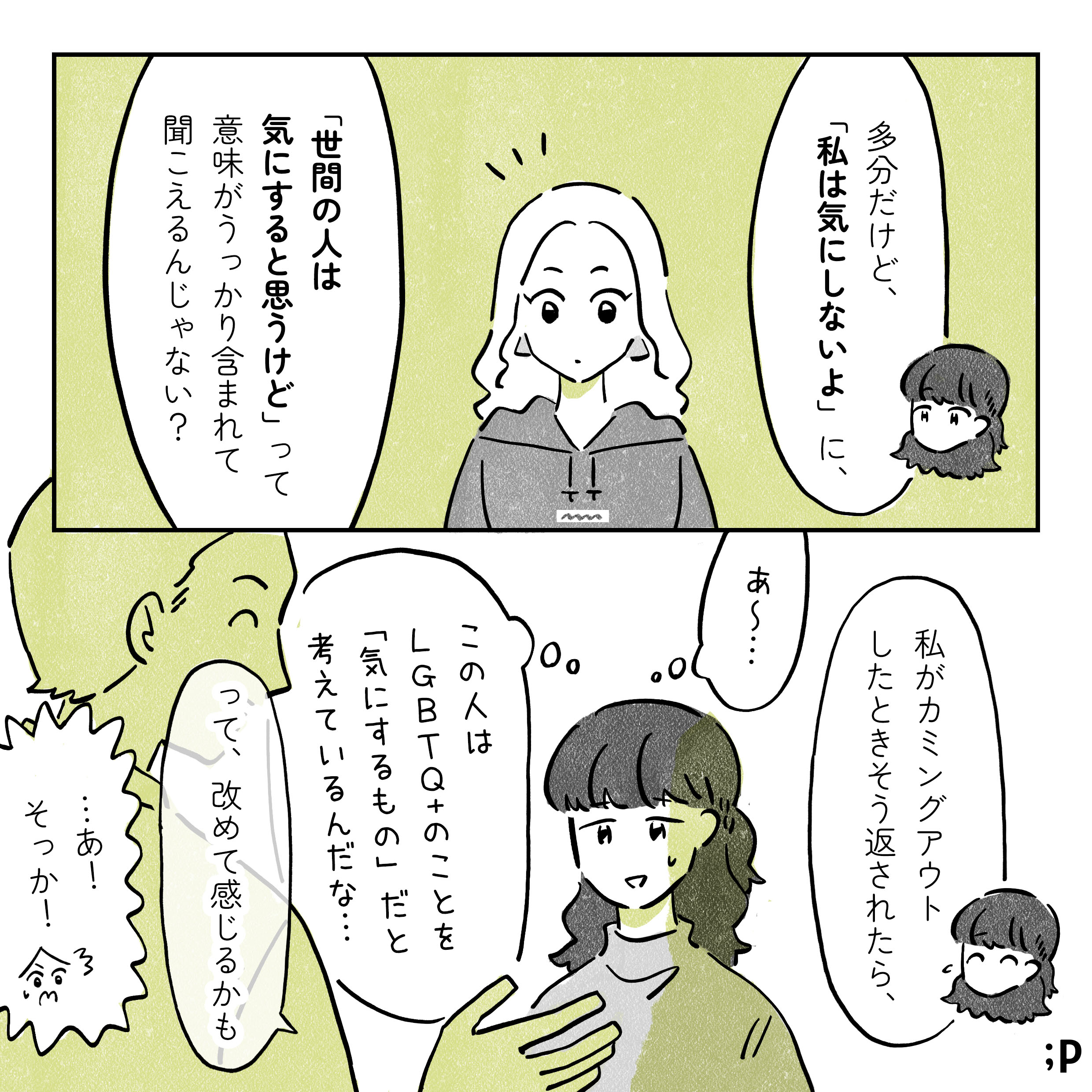マミ　多分だけど、「私は気にしないよ」に、「世間の人は気にすると思うけど」って意味がうっかり含まれて聞こえるんじゃない？私がカミングアウトしたときそう返されたら、この人はLGBTQ+のことを「気にするもの」だと考えているんだな...って、改めて感じるかも レイ　...あ！そっか！