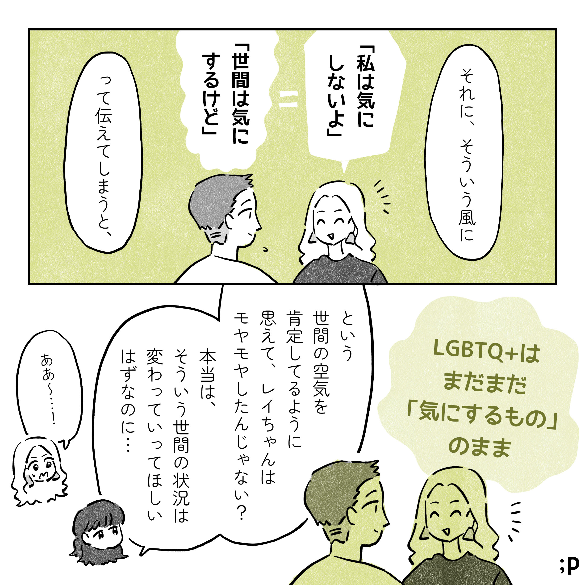 マミ　それに、そういう風に「私は気にしないよ」イコール「世間は気にするけど」って伝えてしまうと、LGBTQ+ はまだまだ「気にするもの」のまま、という世間の空気を肯定してるように思えて、レイちゃんはモヤモヤしたんじゃない? 本当は、そういう世間の状況は変わっていってほしい はずなのに... レイ　ああ〜…！