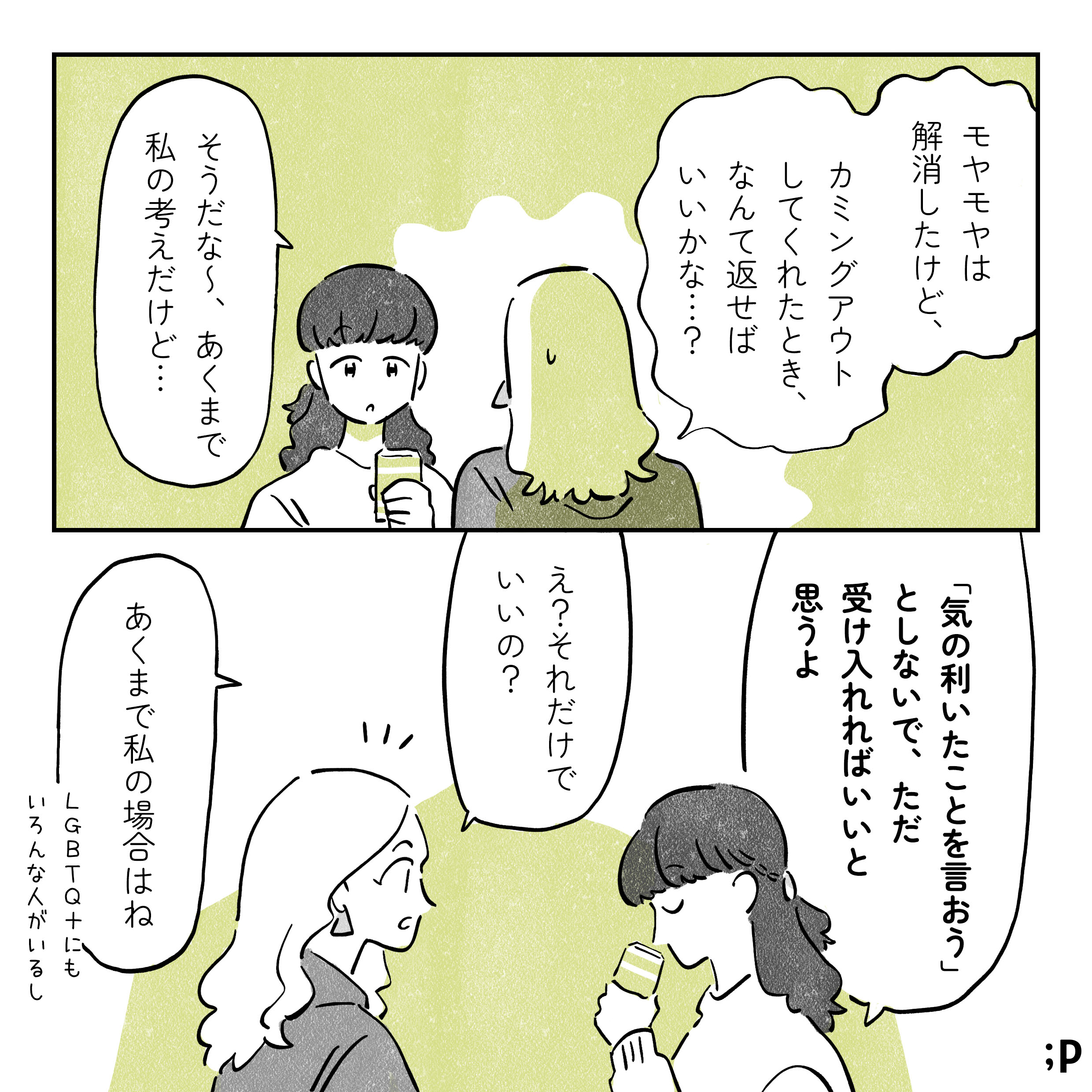 レイ　モヤモヤは 解消したけど、カミングアウト してくれたとき、なんて返せばいいかな...？ マミ 　そうだな〜、あくまで私の考えだけど…「気の利いたことを言おう」としないで、ただ受け入れればいいと思うよ レイ 　え？それだけでいいの？ マミ　あくまで私の場合はね　LGBTQ+にもいろんな人がいるし