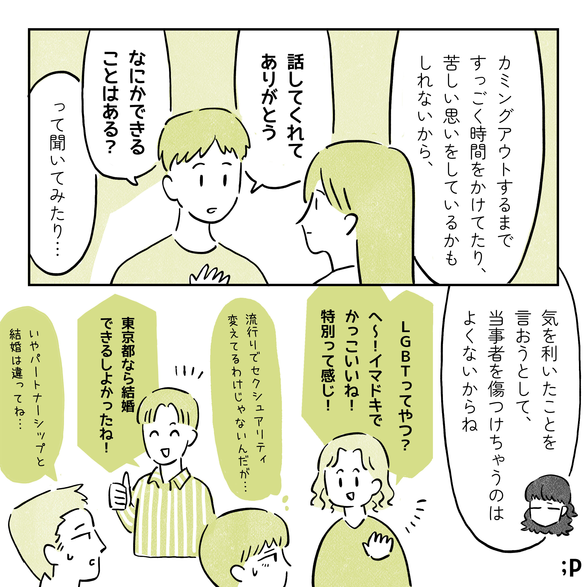 マミ　カミングアウトするまですっごく時間をかけてたり、苦しい思いをしているかもしれないから、「話してくれてありがとう」「なにかできることはある？」って聞いてみたり…気を利いたことを言おうとして、当事者を傷つけちゃうのはよくないからね A　LGBTってやつ？へ〜！イマドキでかっこいいね！特別って感じ！ B　流行りでセクシュアリティ変えてるわけじゃないんだが... C　東京都なら結婚できるしよかったね！ D　いやパートナーシップと結婚は違ってね…