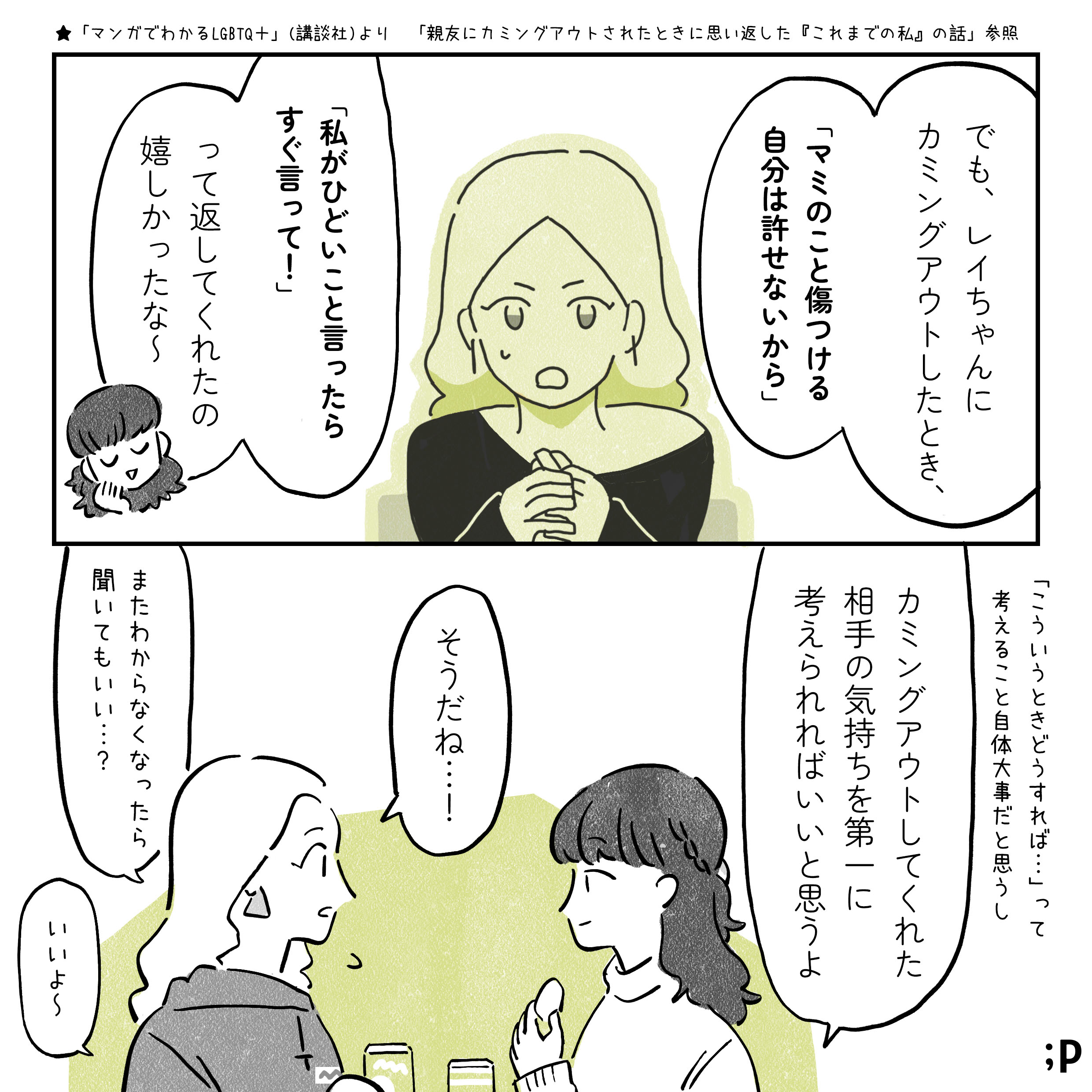 マミ　でも、レイちゃんにカミングアウトしたとき、「マミのこと傷つける自分は許せないから、私がひどいこと言ったらすぐ言って！」って返してくれたの嬉しかったな〜 「こういうときどうすれば...」って 考えること自体大事だと思うし、カミングアウトしてくれた相手の気持ちを第一に考えられればいいと思うよ レイ　そうだね...！またわからなくなったら聞いてもいい？ マミ　いいよ〜