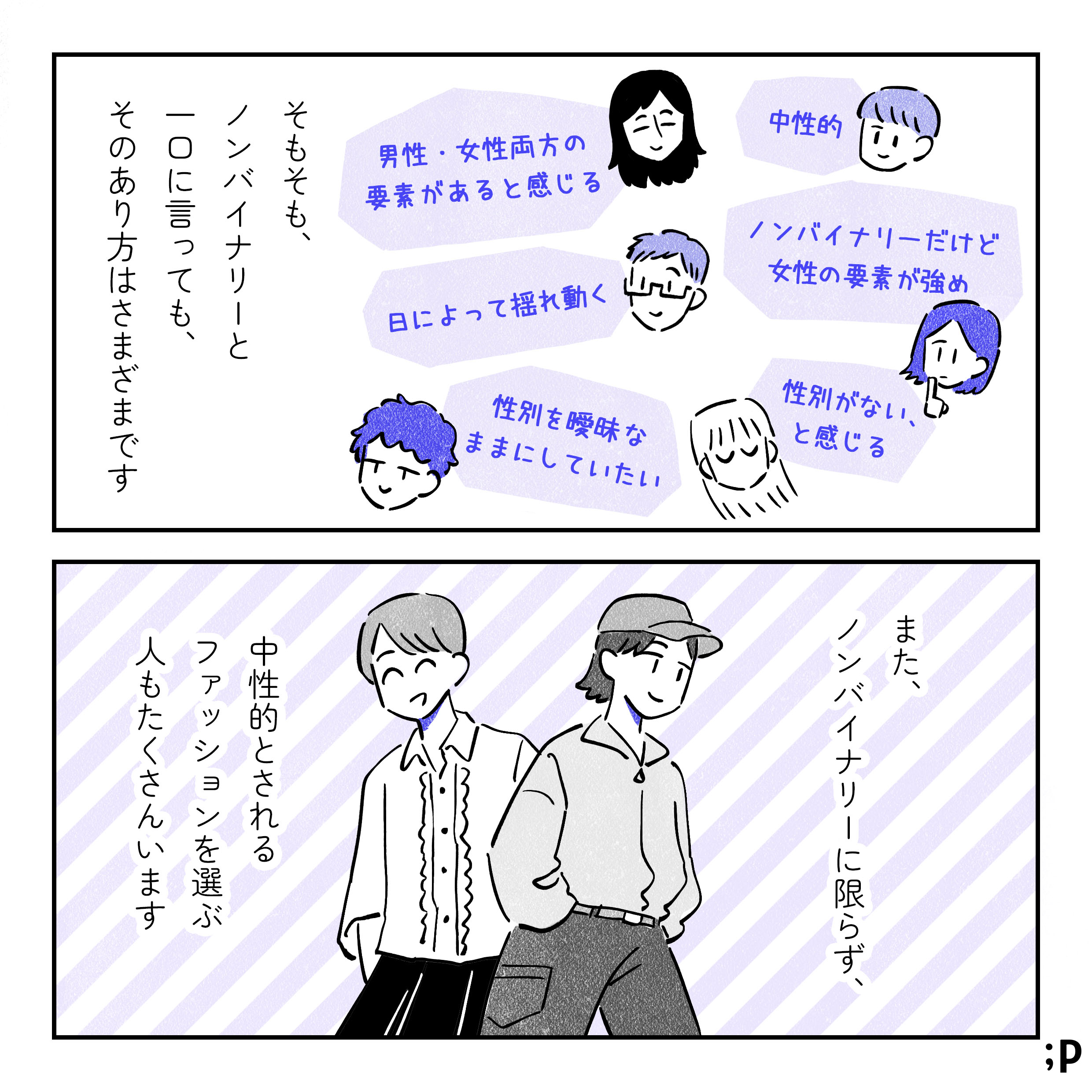 11 そもそも、ノンバイナリーと一口に言っても、そのあり方は様々です。「中性的」「ノンバイナリーだけど女性の要素が多め」「性別がない、と感じる」「男性・女性両方の要素があると感じる」「日によって揺れ動く」「性別を曖昧なままにしていたい」などなど。また、ノンバイナリーに限らず、中性的とされるファッションを選ぶ人もたくさんいます。