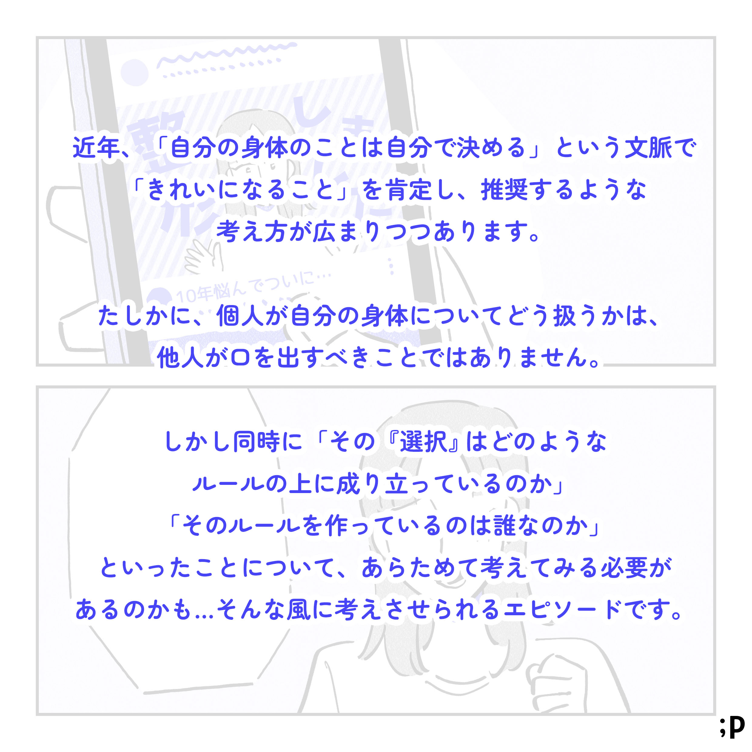 近年、「自分の身体のことは自分で決める」という文脈で「きれいになること」を肯定し、推奨するような考え方が広がりつつあります。たしかに、個人が自分の身体についてどう扱うかは、他人が口を出すべきことではありません。しかし同時に、「その『選択』はどのようなルールの上に成り立っているのか」「そのルールを作っているのは誰なのか」といったところについて、あらためて考えてみる必要があるのかも…そんなふうに考えさせられるエピソードです。