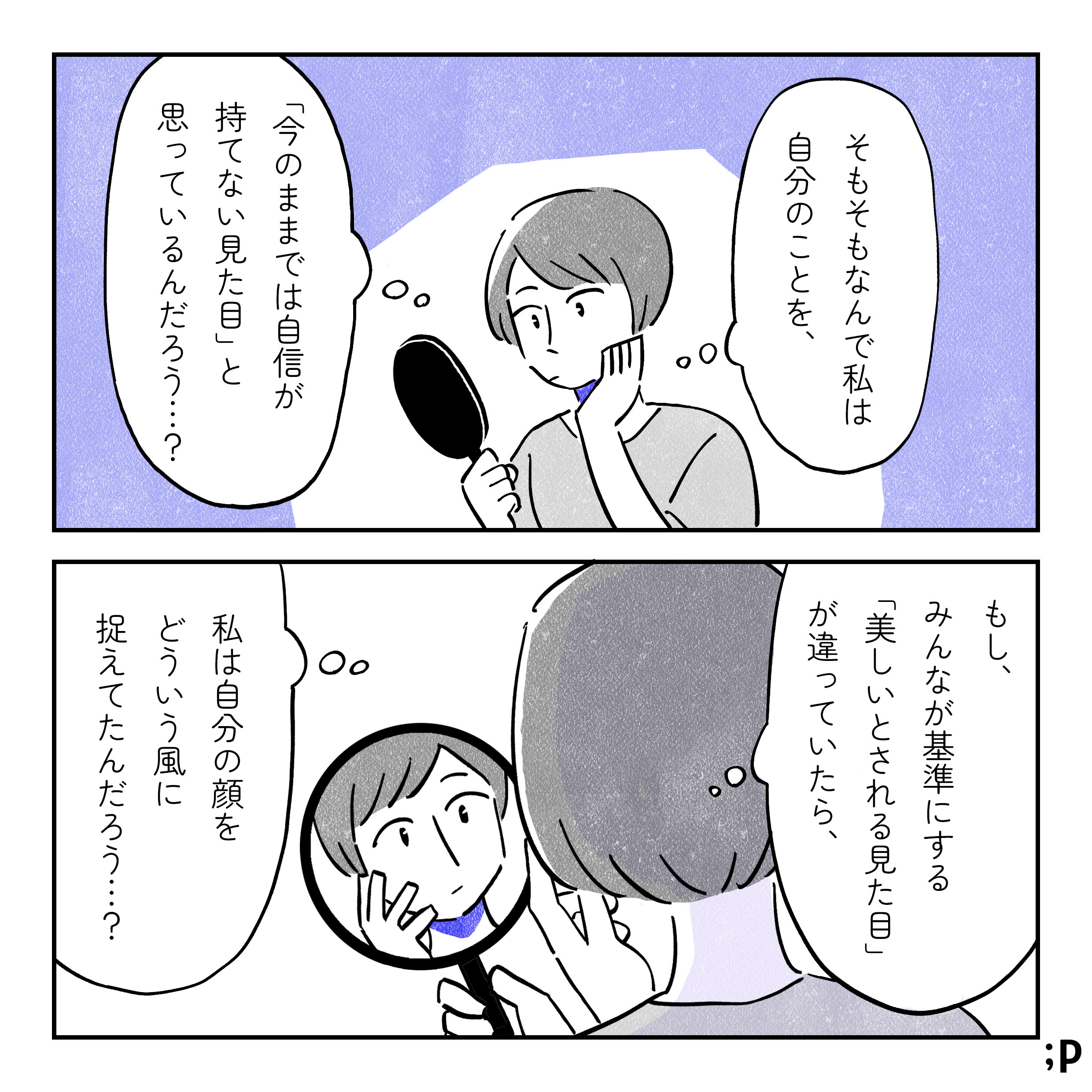 主人公「そもそもなんで私は自分のことを、『今のままでは自信が持てない見た目』と思っているんだろう…？もし、みんなが基準にする『美しいとされる見た目』が違っていたら、私は自分の顔をどういう風に捉えていたんだろう…？」