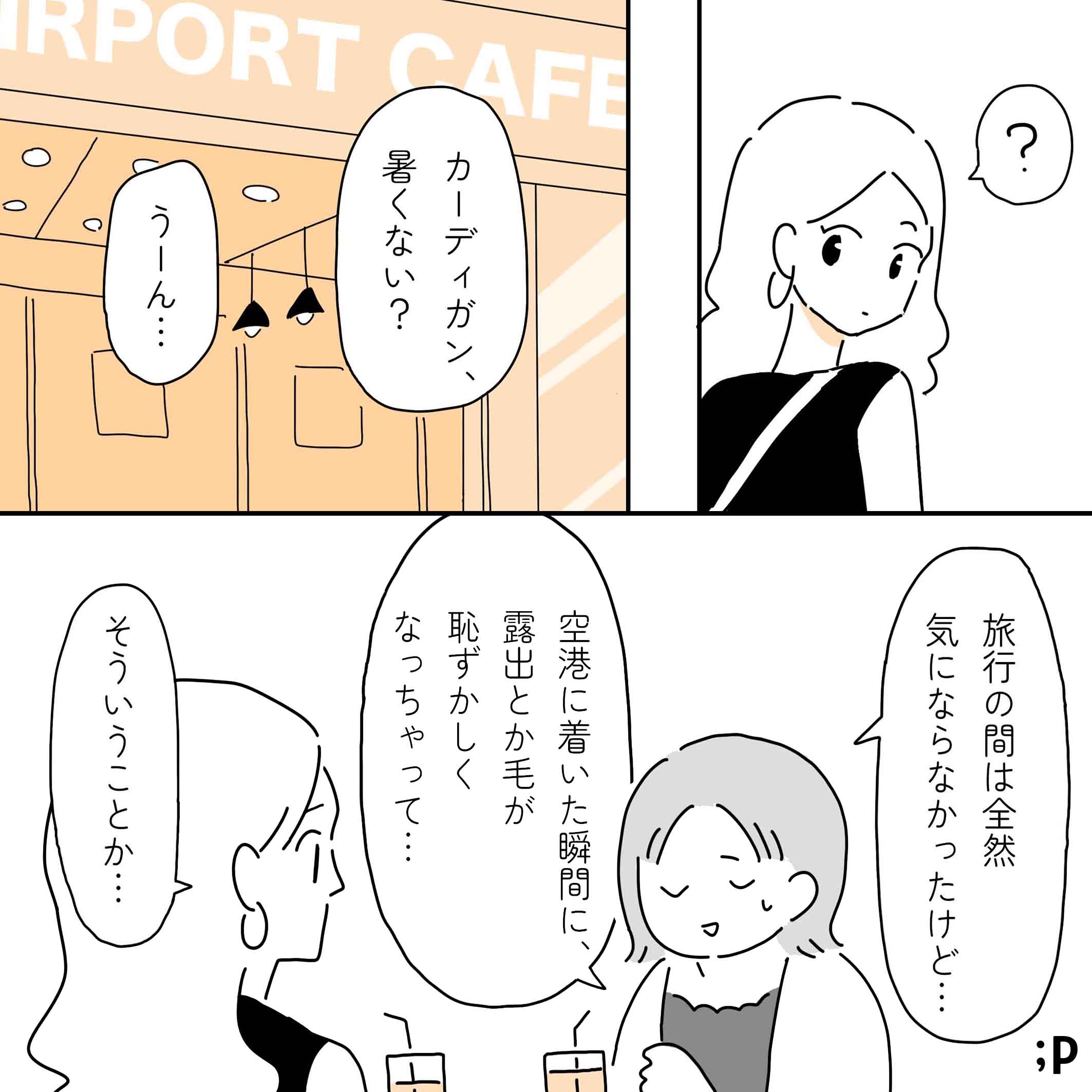 それを見ていたレイ、不思議に思う。空港のカフェにて。レイ「カーディガン暑くない？」カオル「うーん…、旅行の間は全然気にならなかったんだけど、空港に着いた瞬間に、露出とか毛が恥ずかしくなっちゃって…」レイ「そういうことか…」