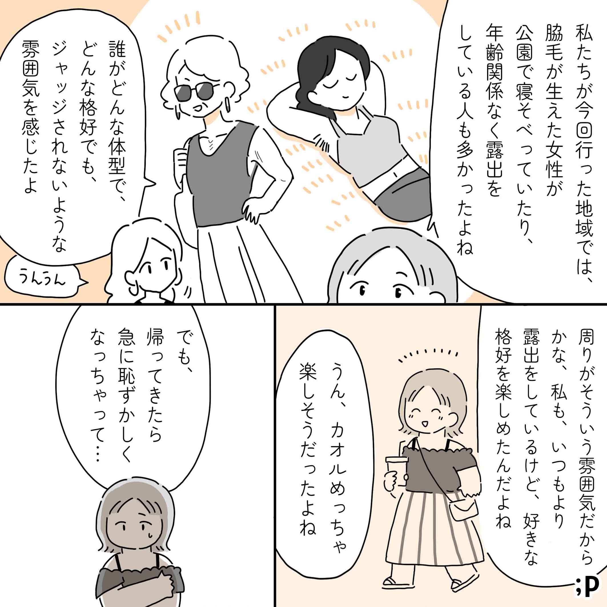 カオル「私たちが今回行った地域では、脇毛が生えた女性が公園で寝そべっていたり、年齢関係なく露出をしている人も多かったよね。誰がどんな体型でどんな格好でも、ジャッジされないような雰囲気を感じたよ」レイ「うんうん」カオル「周りがそういう雰囲気だからかな、私も、いつもより露出をしているけど、好きな格好を楽しめたんだよね」レイ「うん、カオルめっちゃ楽しそうだった」カオル「でも、帰ってきたら急に恥ずかしくなっちゃって…」