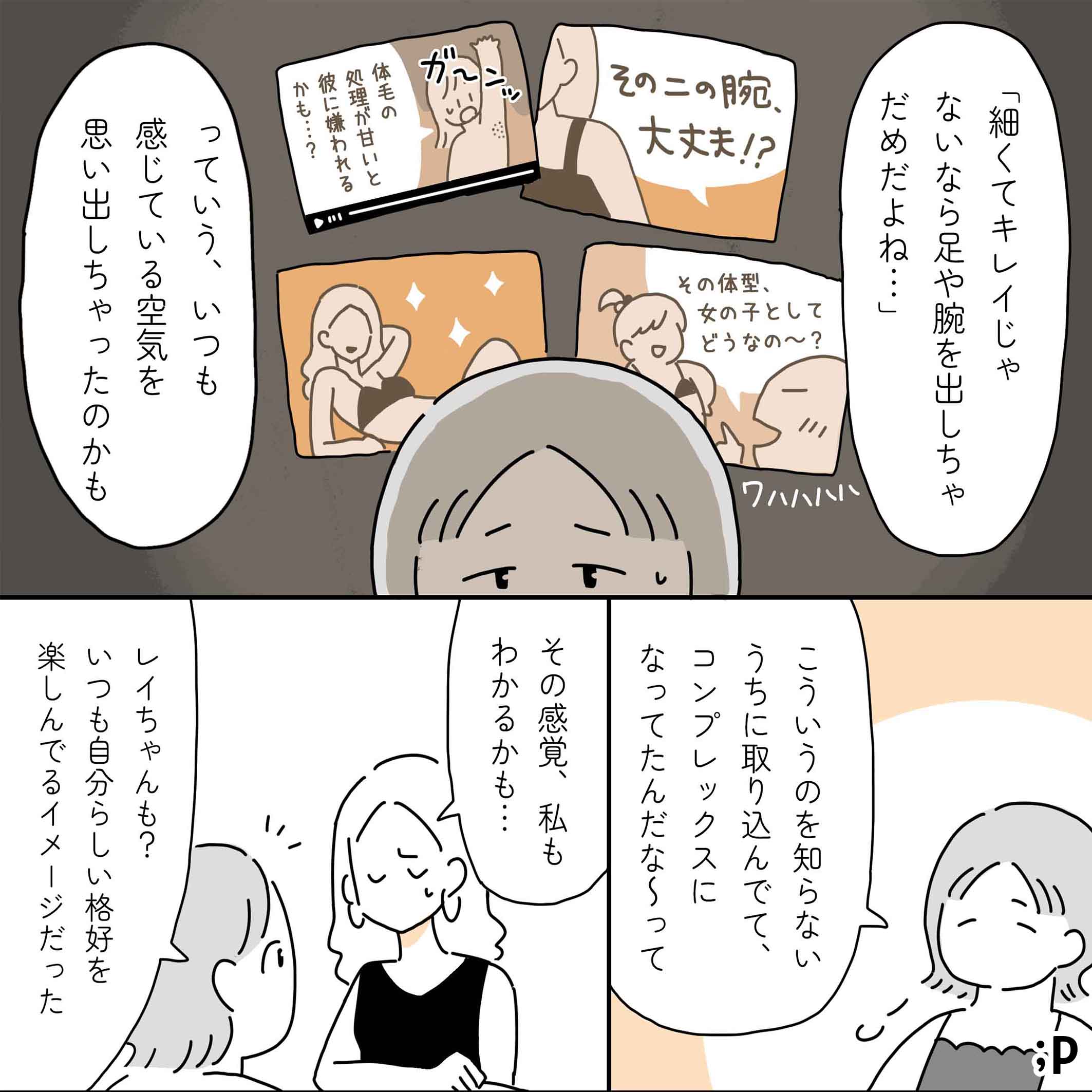 カオル「細くてキレイじゃないなら足や腕を出しちゃダメだよね…っていう、いつも感じてる空気を思い出しちゃったのかも」広告やバラエティなどで体型をジャッジしている空気（その二の腕大丈夫？その体型女の子としてどうなの〜？と笑う、脇毛の処理が甘いと彼に嫌われるかも…などなど）にうんざりしているイラスト。カオル「こういうのを知らないうちに取り込んでて、コンプレックスになってたんだな〜って」レイ「その感覚、私もわかるかも…」カオル「レイちゃんも？いつも自分らしい格好を楽しんでるイメージだった」