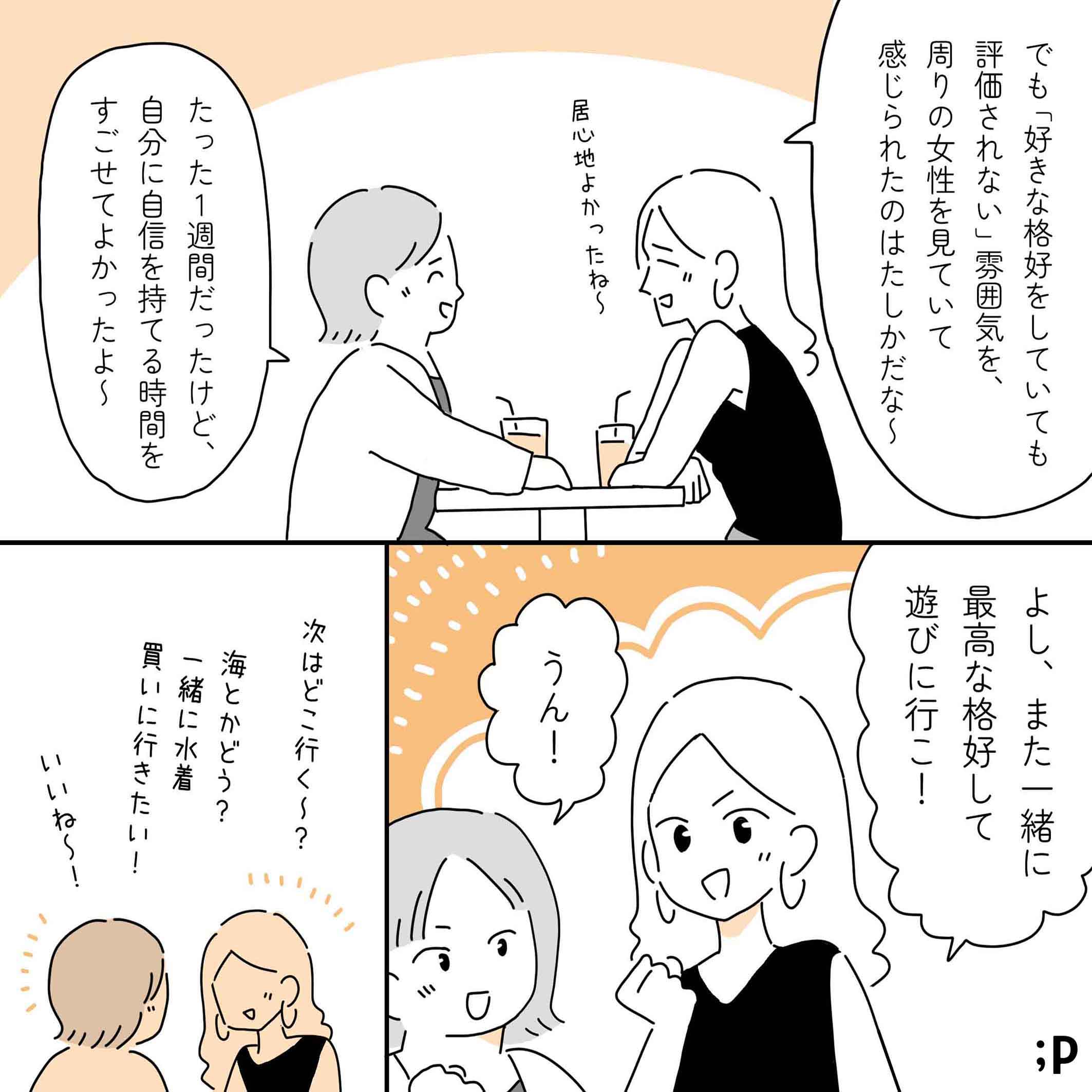 レイ「でも『好きな格好をしていても評価されない』雰囲気を、周りの女性たちを見ていて感じられたのはたしかだな〜、居心地良かったよね〜」カオル「たった一週間だったけど、自分に自身を持てる時間をすごせてよかったよ〜」レイ「よし、また一緒に最高な格好して遊びに行こ！」カオル「うん！」レイ「次はどこ行く〜？」カオル「海とかどう？一緒に水着買いに行きたい！」レイ「いいね〜！」