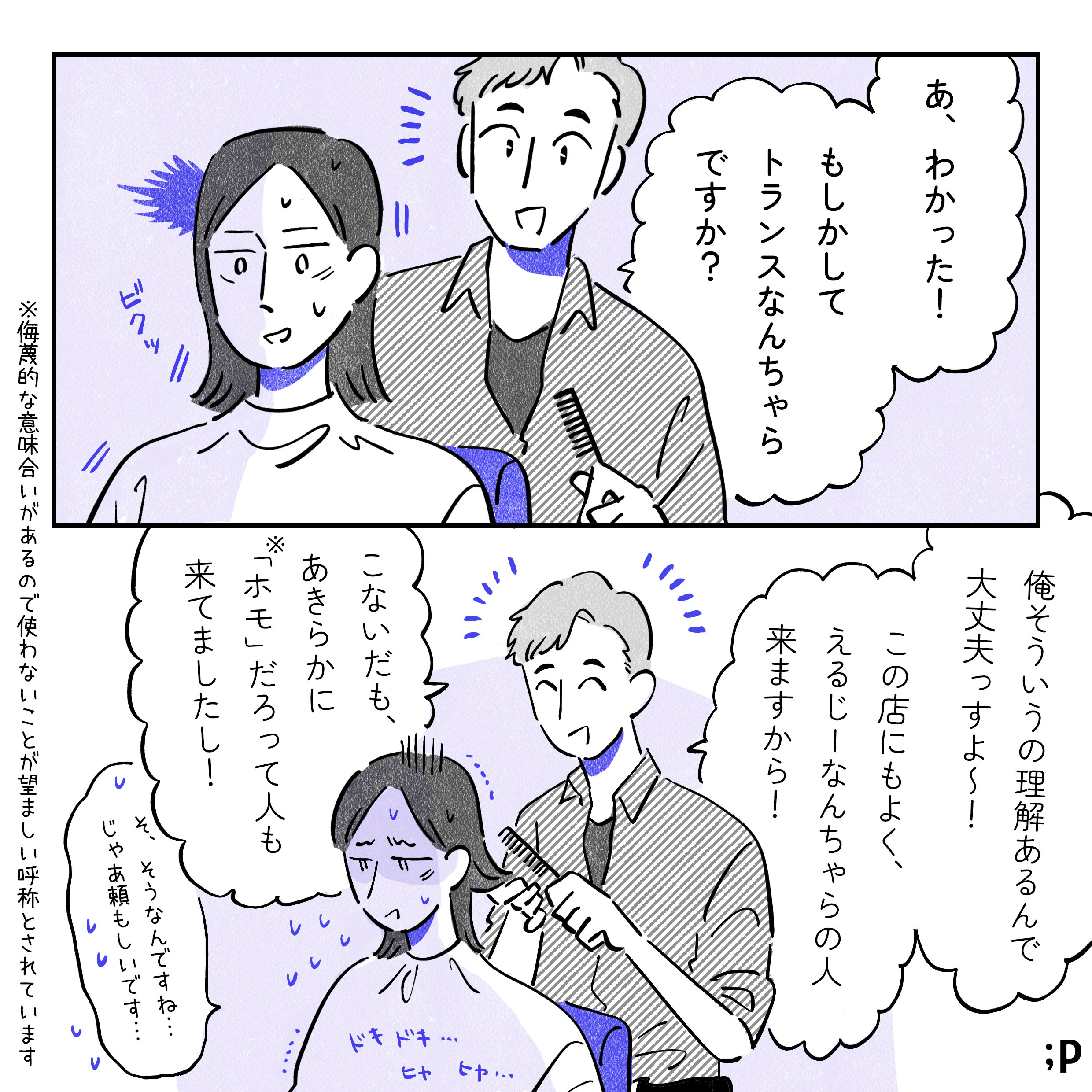 男性美容師「あ、わかった！もしかしてトランスなんちゃらですか？」と悪気がなさそうに笑顔で言う。それを聞いた瞬間、ビクッとするA。男性美容師「あ、俺そういうの理解あるんで大丈夫っすよ〜！この店にもよく、えるじーなんちゃらの人来ますから！こないだも、あきらかに『ホモ』だろって人も来てましたし！」A「そ、そうなんですね…じゃあ頼もしいです…」と返すが、内心ドキドキヒヤヒヤしている。ショックなことを言われるんじゃないかと、心理的安全性が保たれていない状態。注釈。「ホモ」という言葉は侮蔑的な意味合いがあるので、使わないことが望ましい呼称とされています