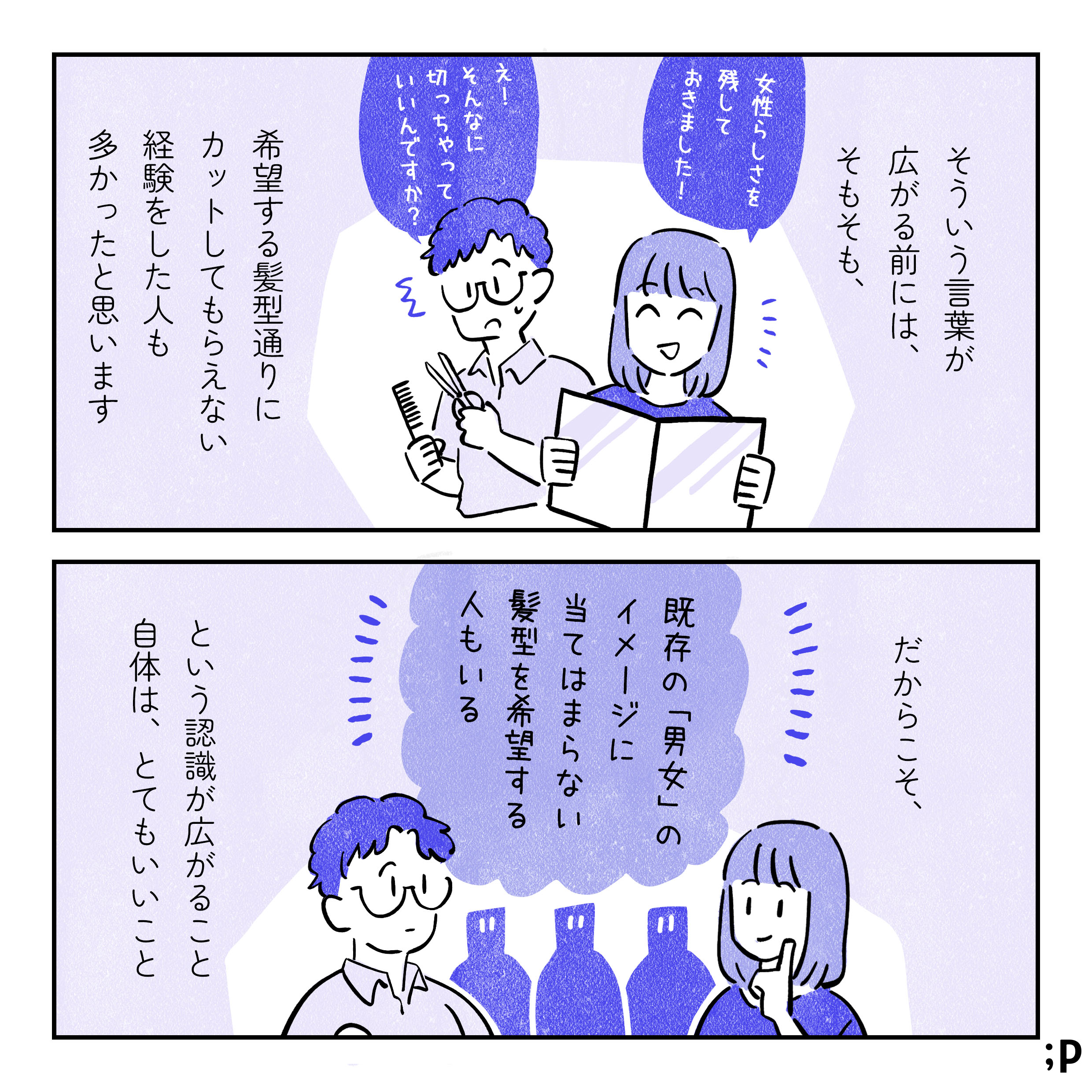 そういう言葉が広がる前には、そもそも、希望する髪型を伝えてもその通りにカットしてもらえない経験をした人も多かったと思います。「女性らしさを残しておきました！」「え！そんな切っちゃっていいんですか？」と言っている美容院のイラスト。だからこそ、「既存の『男女』のイメージに当てはまらない髪型を希望する人もいる」という認識が広がること自体は、とてもいいこと。