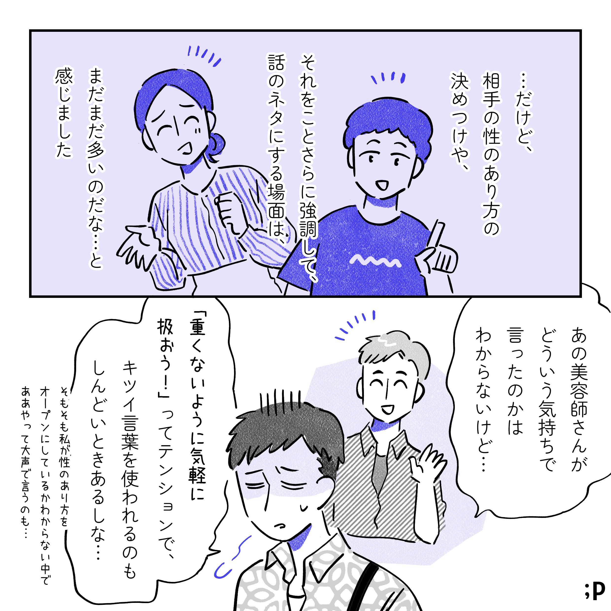 …だけど、勝手に相手の性のあり方を決めつけたり、それをことさらに強調して話のネタにする場面は、まだまだ多いのだな…と感じました。A「あの美容師さんがどういう気持ちで言ったのかはわからないけど…『重くないように気軽に扱おう！』ってテンションで、キツイ言葉を使われるのもしんどいときあるしな…そもそも私が性のあり方をオープンにしているかがわからない中で、ああやって大きい声で言うのも…」