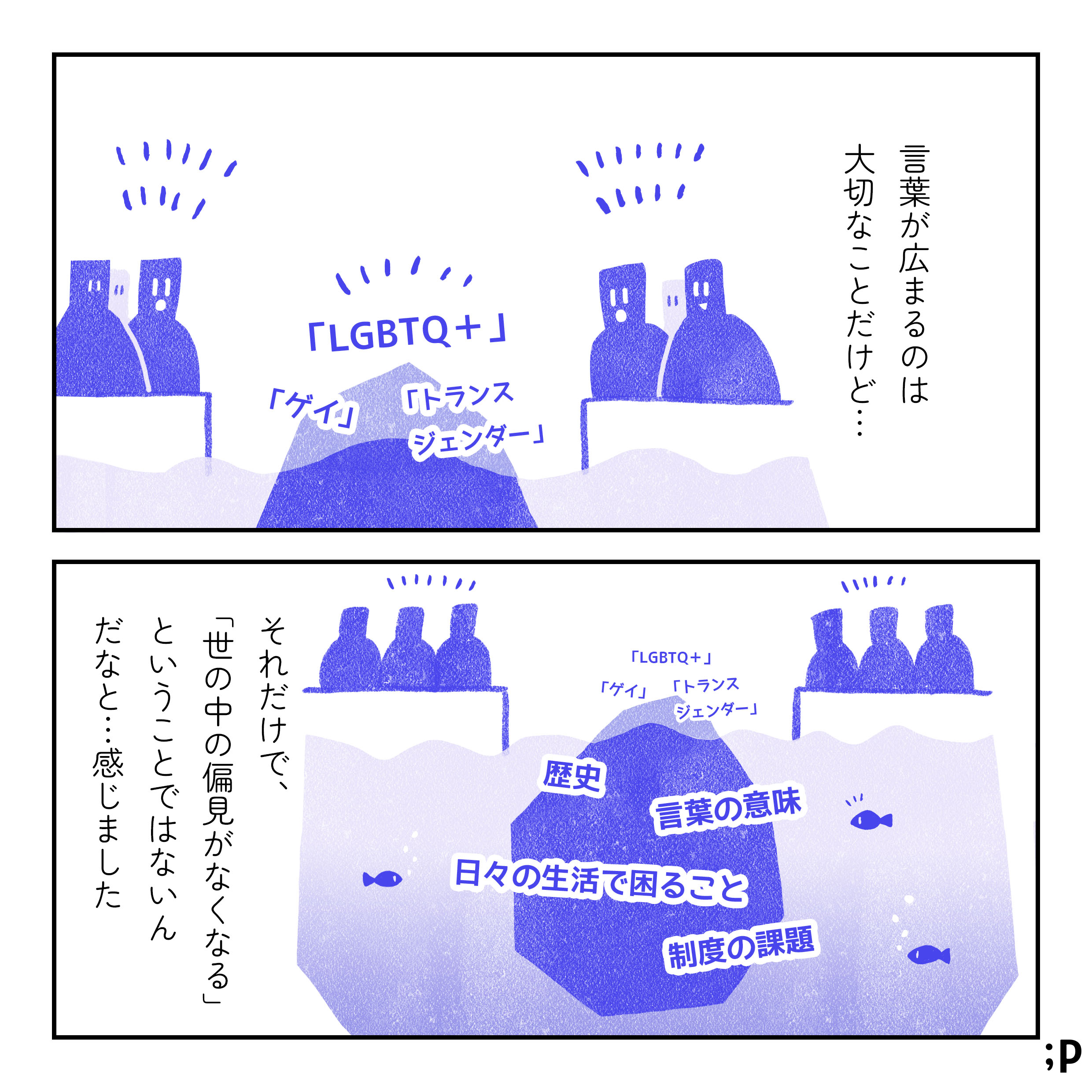 言葉が広まるのは大切なことだけど…。大きな塊の一部分が見え、そこには「LGBTQ＋」「ゲイ」「トランスジェンダー」という言葉が書かれており、それを周りの人たちが話題にしているイラスト。それだけで、「世の中の偏見がなくなる」ということではないんだな…と感じました。大きな塊のうち、人々に見えていない部分には「歴史」「言葉の意味」「日々の生活で困ること」「制度の課題」など、様々な要素があるイラスト。