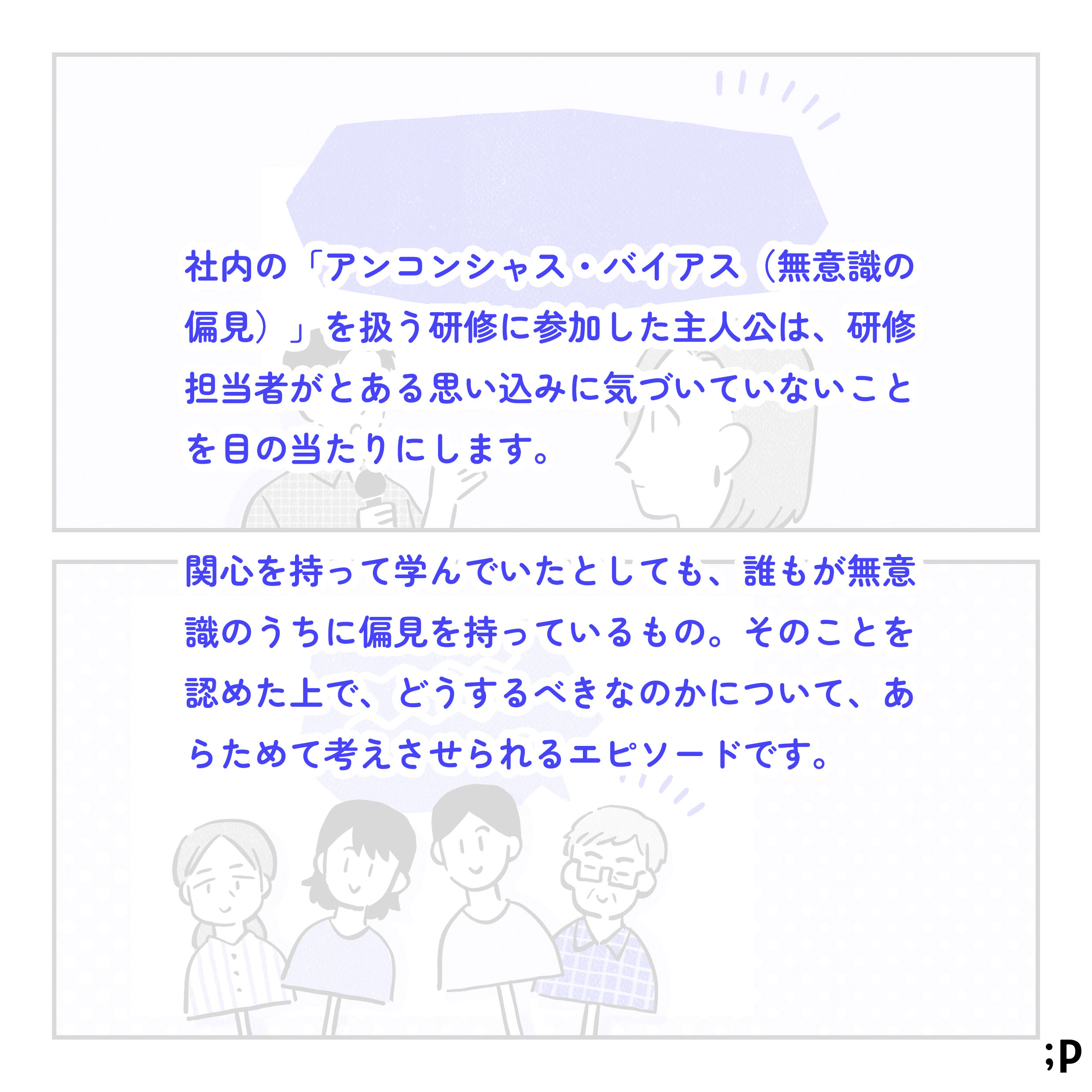 社内の「アンコンシャス・バイアス（無意識の偏見）」を扱う研修に参加した主人公は、研修担当者がとある思い込みに気づいていないことを目の当たりにします。関心を持って学んでいたとしても、誰もが無意識のうちに偏見を持ってしまっているもの。そのことを認めたうえで、そうするべきかについて、あらためて考えさせられるエピソードです。