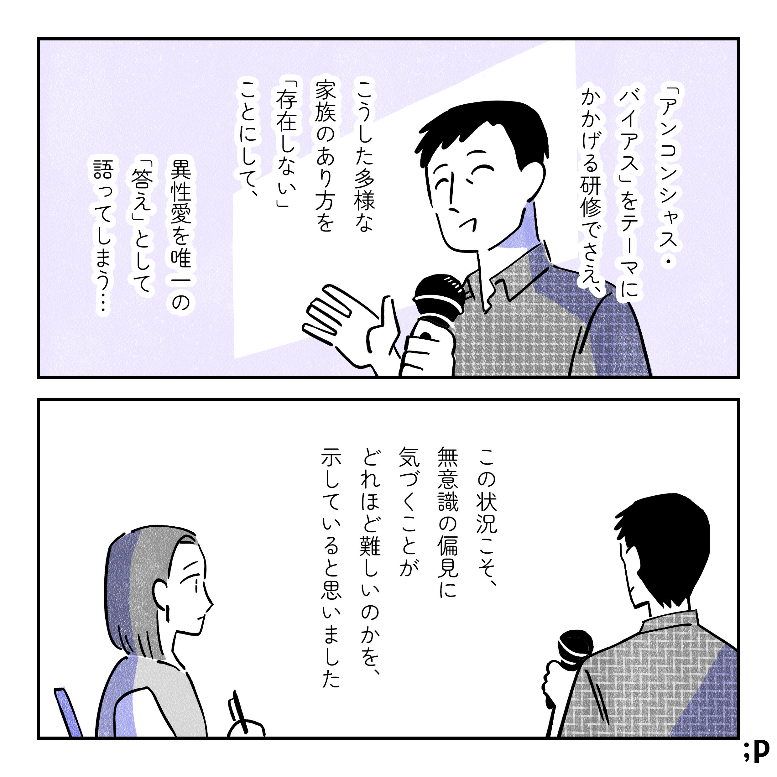 主人公モノローグ「アンコンシャス・バイアス」をテーマに掲げる研修でさえ、こうした多様な家族のあり方を「存在しない」ことにして、異性愛を唯一の「答え」として語ってしまう…。この状況こそ、無意識の偏見に気づくことがどれほど難しいのかを、示していると思いました。
