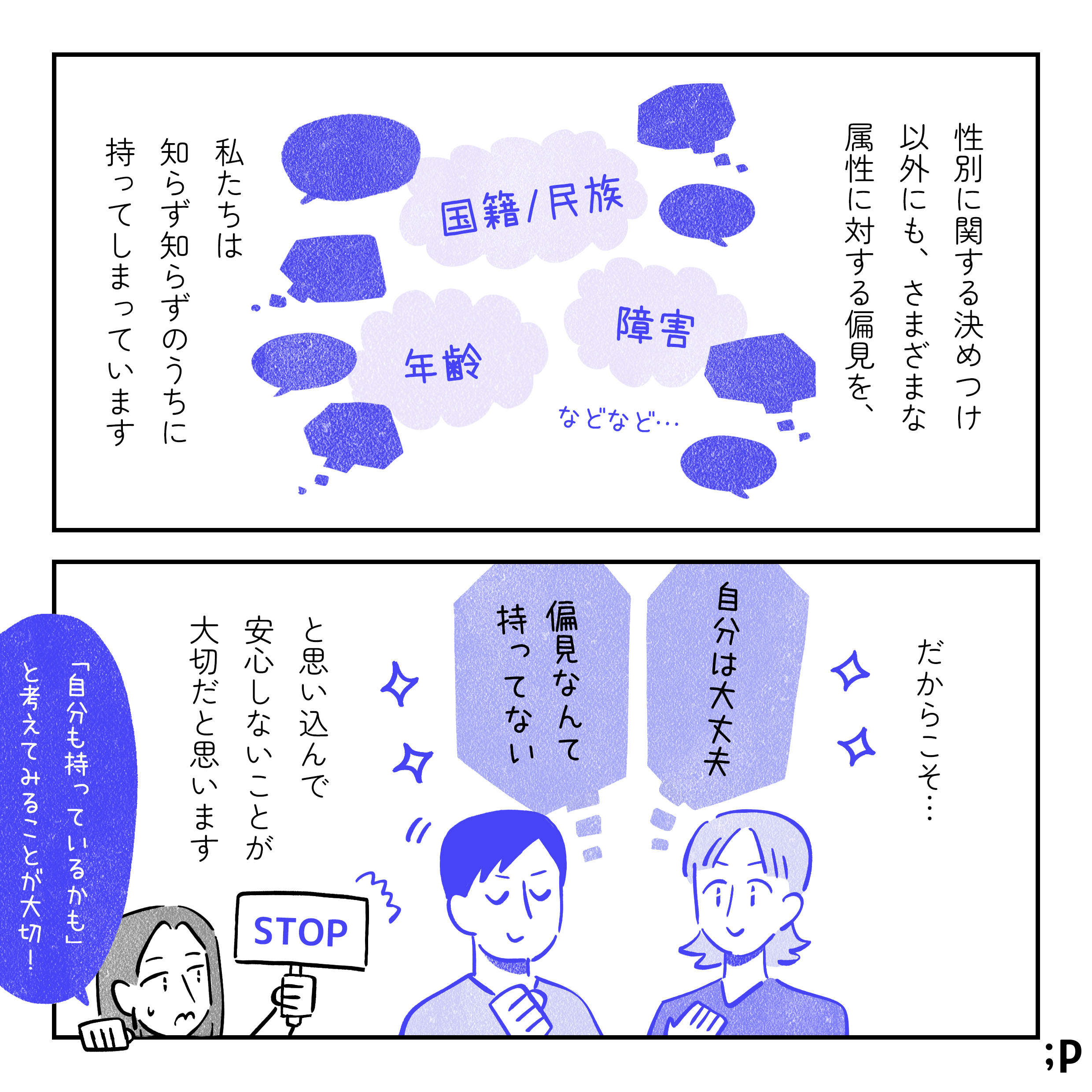 主人公モノローグ「性別に関する決めつけ以外にも、さまざまな属性に対する偏見を、私たちは知らず知らずのうちに持ってしまっています。『国籍や民族』『障害』『年齢』などなど…。だからこそ、「自分は大丈夫」「偏見なんて持ってない」と、思い込んで安心しないことが大切だと思います」「STOP」の看板を持っている主人公「『自分も持っているかも』と考えてみることが大切！」