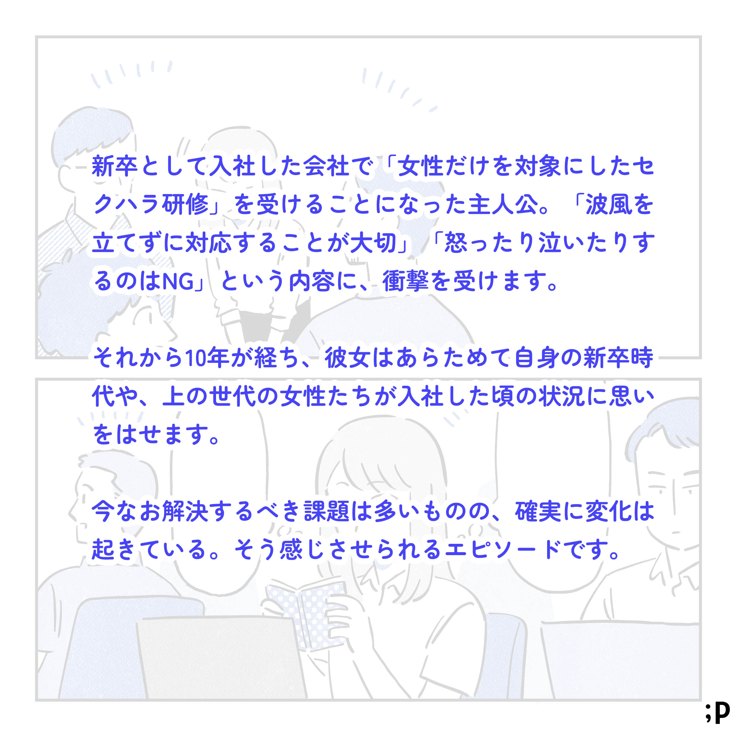 新卒として入社した会社で「女性だけを対象にしたセクハラ研修」を受けることになった主人公。「波風を立てずに対応することが大切」「怒ったり泣いたりするのはNG」という内容に、衝撃を受けます。それから10年が経ち、彼女はあらためて自身の新卒時代や、上の世代の女性たちが入社した頃の状況に思いをはせます。今なお解決すべき課題は多いものの、確実に変化は起きている。そう感じさせられるエピソードです。