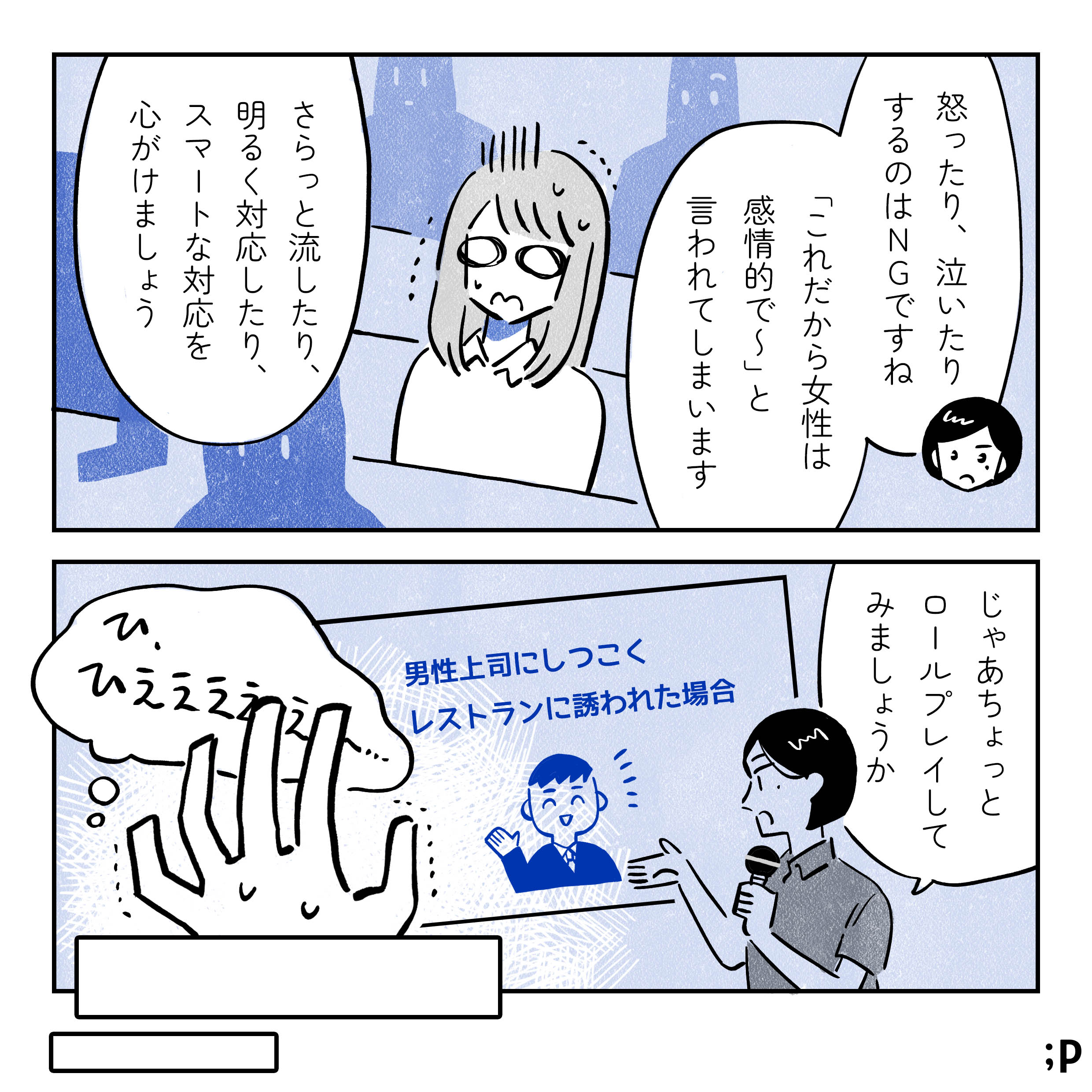 研修担当「怒ったり、泣いたりするのはNGですね。『これだから女性は感情的で〜』と言われてしまいます。さらっと流したり、明るく対応したり、スマートな対応を心がけましょう」それを聞いている主人公、開いた口が塞がらない。研修担当「じゃあちょっとロールプレイしてみましょうか」プロジェクター画面文字「男性上司にしつこくレストランに誘われた場合」それを見た主人公「ひ、ひえええええ〜…」と意識が遠くなりながらフェードアウト。