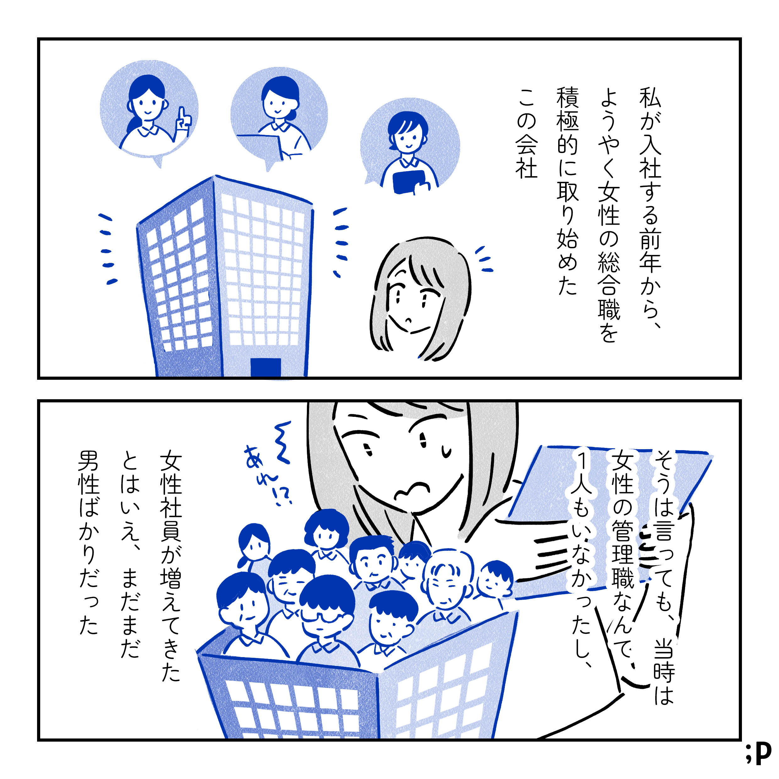 主人公モノローグ「私が入社する前年から、ようやく女性の総合職を積極的に取り始めたこの会社。そうは言っても、当時は女性の管理職なんて、1人もいなかったし、女性社員が増えてきたとはいえ、まだまだ男性ばかりだった」会社の蓋を開けてみると男性だらけな状態に「あれ！？」と驚く主人公。
