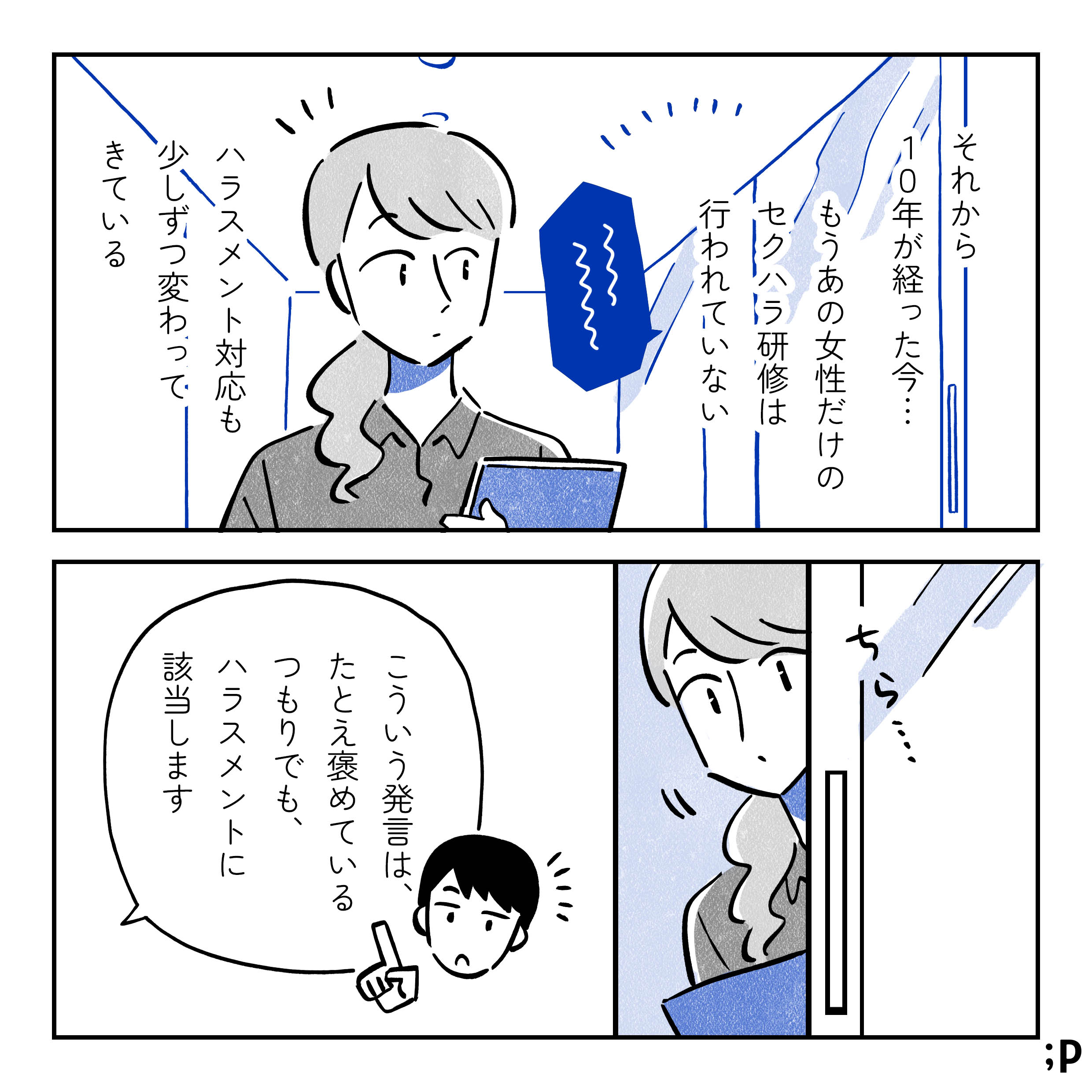 主人公モノローグ「それから10年が経った今...もうあの女性だけの セクハラ研修は行われていない。ハラスメント対応も少しずつ変わってきている」研修室の前を通りかかった主人公、ちらっと中を覗いてみる。研修担当の男性「こういう発言は、たとえ褒めているつもりでも、ハラスメントに該当します」