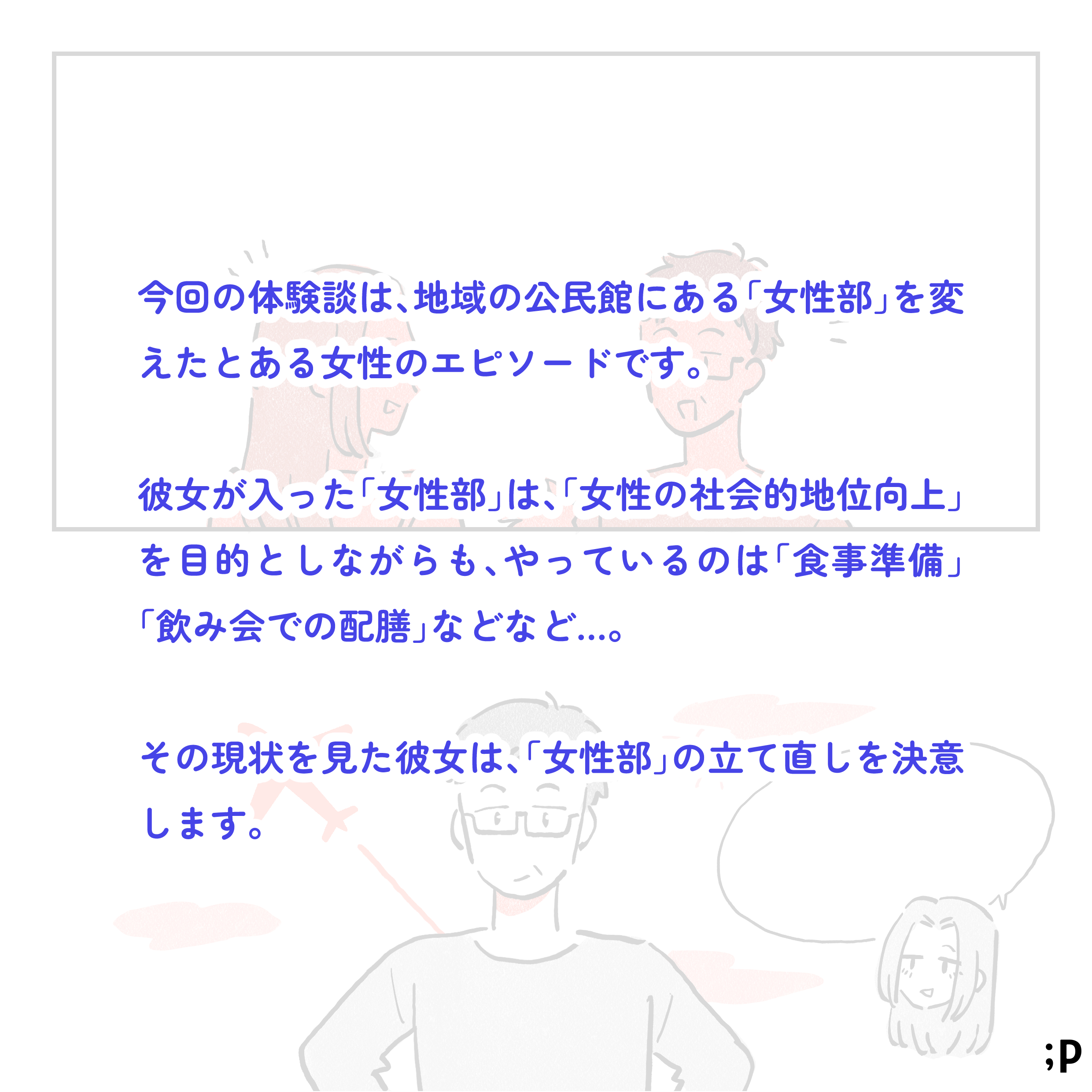 今回の体験談は、地域の公民館にある「女性部」を変えたとある女性のエピソードです。彼女が入った「女性部」は、「女性の社会的地位向上」を目的としながらも、やっているのは「食事準備」「飲み会での配膳」などなど…。その現状を見た彼女は「女性部」の立て直しを決意します。